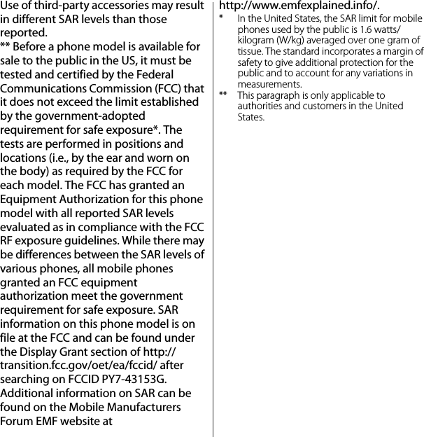 Use of third-party accessories may result in different SAR levels than those reported.** Before a phone model is available for sale to the public in the US, it must be tested and certified by the Federal Communications Commission (FCC) that it does not exceed the limit established by the government-adopted requirement for safe exposure*. The tests are performed in positions and locations (i.e., by the ear and worn on the body) as required by the FCC for each model. The FCC has granted an Equipment Authorization for this phone model with all reported SAR levels evaluated as in compliance with the FCC RF exposure guidelines. While there may be differences between the SAR levels of various phones, all mobile phones granted an FCC equipment authorization meet the government requirement for safe exposure. SAR information on this phone model is on file at the FCC and can be found under the Display Grant section of http://transition.fcc.gov/oet/ea/fccid/ after searching on FCCID PY7-43153G. Additional information on SAR can be found on the Mobile Manufacturers Forum EMF website at http://www.emfexplained.info/.* In the United States, the SAR limit for mobile phones used by the public is 1.6 watts/kilogram (W/kg) averaged over one gram of tissue. The standard incorporates a margin of safety to give additional protection for the public and to account for any variations in measurements.** This paragraph is only applicable to authorities and customers in the United States.