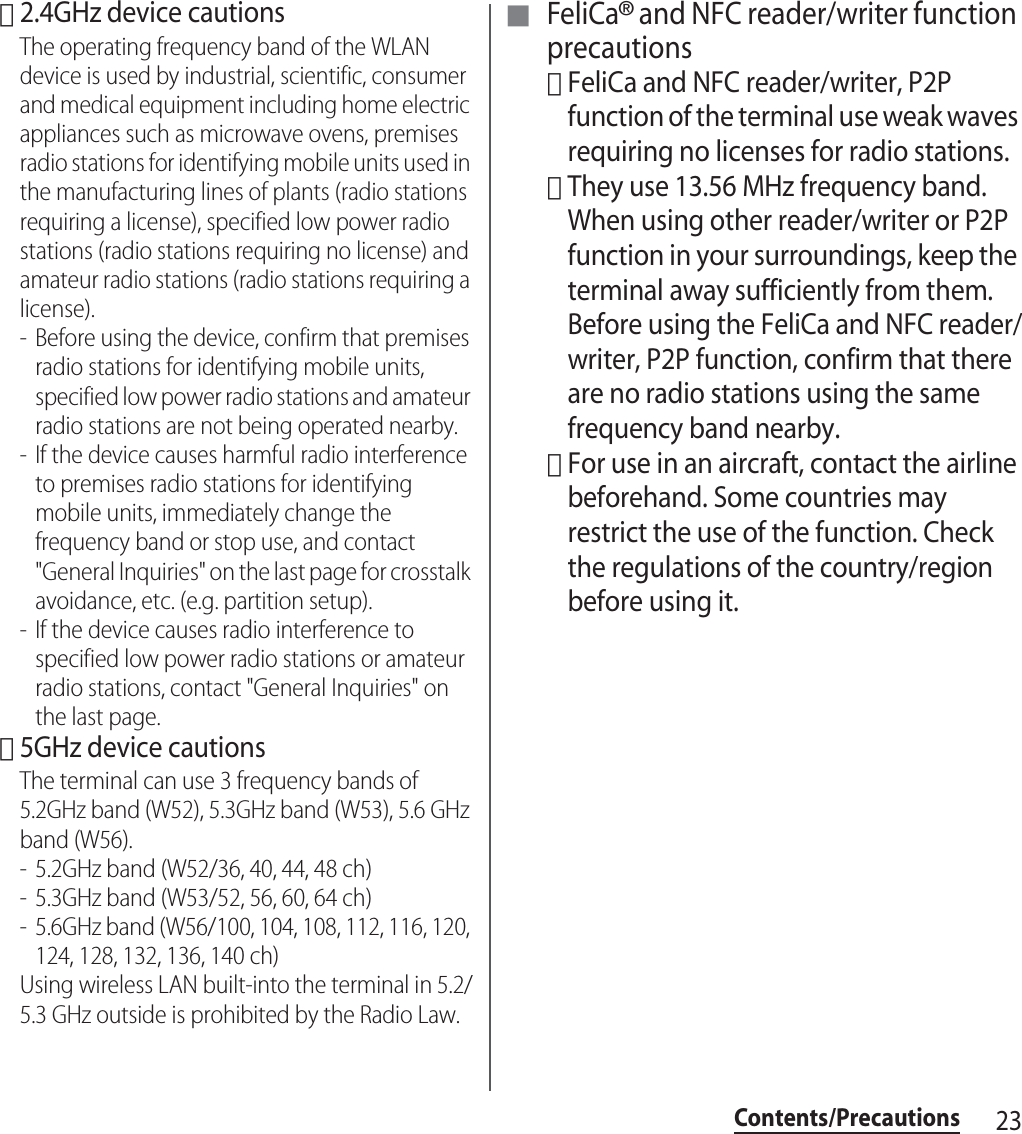 23Contents/Precautions･2.4GHz device cautionsThe operating frequency band of the WLAN device is used by industrial, scientific, consumer and medical equipment including home electric appliances such as microwave ovens, premises radio stations for identifying mobile units used in the manufacturing lines of plants (radio stations requiring a license), specified low power radio stations (radio stations requiring no license) and amateur radio stations (radio stations requiring a license).- Before using the device, confirm that premises radio stations for identifying mobile units, specified low power radio stations and amateur radio stations are not being operated nearby.- If the device causes harmful radio interference to premises radio stations for identifying mobile units, immediately change the frequency band or stop use, and contact &quot;General Inquiries&quot; on the last page for crosstalk avoidance, etc. (e.g. partition setup).- If the device causes radio interference to specified low power radio stations or amateur radio stations, contact &quot;General Inquiries&quot; on the last page.･5GHz device cautionsThe terminal can use 3 frequency bands of 5.2GHz band (W52), 5.3GHz band (W53), 5.6 GHz band (W56).- 5.2GHz band (W52/36, 40, 44, 48 ch)- 5.3GHz band (W53/52, 56, 60, 64 ch)- 5.6GHz band (W56/100, 104, 108, 112, 116, 120, 124, 128, 132, 136, 140 ch)Using wireless LAN built-into the terminal in 5.2/5.3 GHz outside is prohibited by the Radio Law.■ FeliCa® and NFC reader/writer function precautions･FeliCa and NFC reader/writer, P2P function of the terminal use weak waves requiring no licenses for radio stations.･They use 13.56 MHz frequency band. When using other reader/writer or P2P function in your surroundings, keep the terminal away sufficiently from them. Before using the FeliCa and NFC reader/writer, P2P function, confirm that there are no radio stations using the same frequency band nearby.･For use in an aircraft, contact the airline beforehand. Some countries may restrict the use of the function. Check the regulations of the country/region before using it.