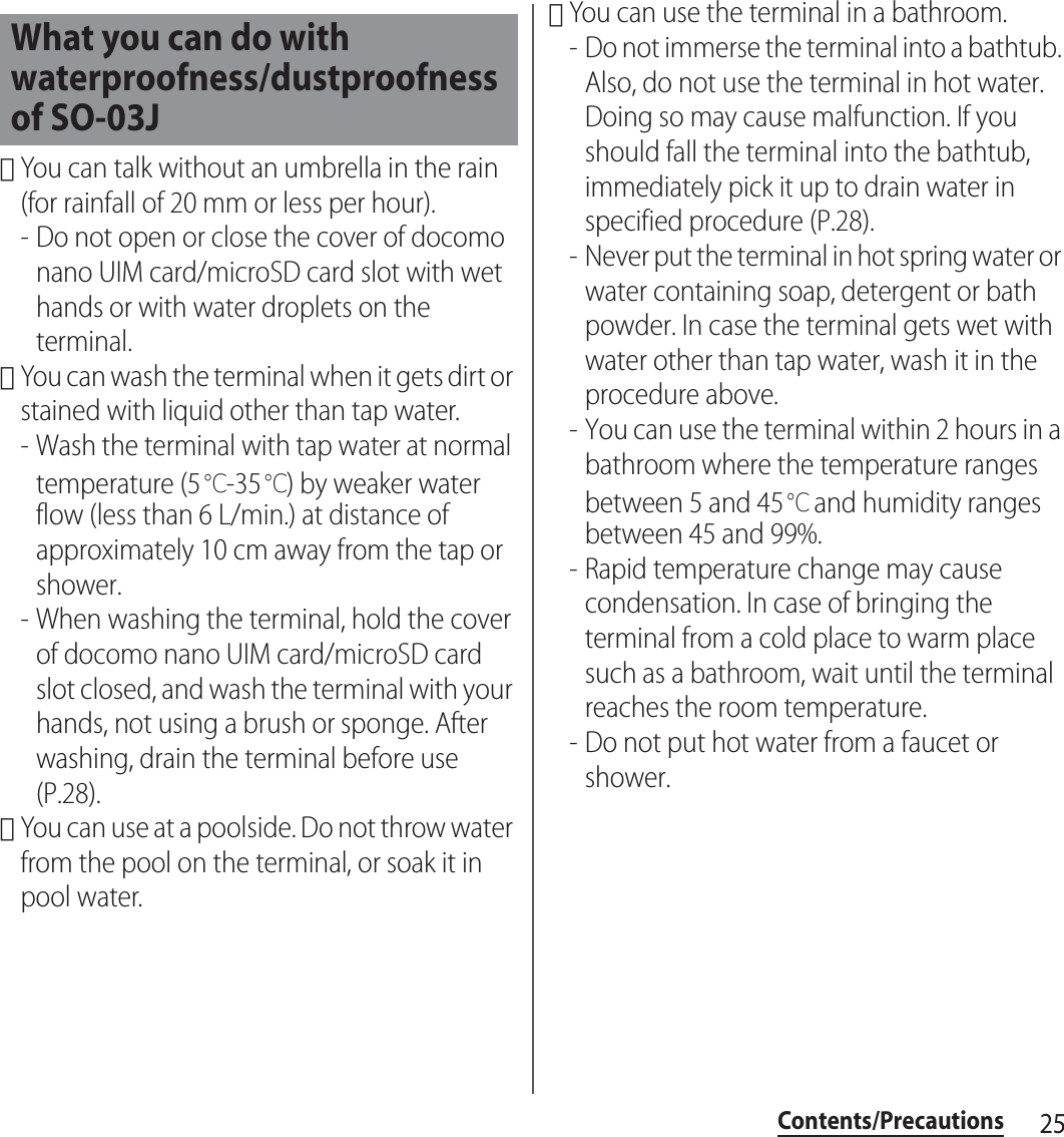 25Contents/Precautions･You can talk without an umbrella in the rain (for rainfall of 20 mm or less per hour).- Do not open or close the cover of docomo nano UIM card/microSD card slot with wet hands or with water droplets on the terminal.･You can wash the terminal when it gets dirt or stained with liquid other than tap water.- Wash the terminal with tap water at normal temperature (5℃-35℃) by weaker water flow (less than 6 L/min.) at distance of approximately 10 cm away from the tap or shower.- When washing the terminal, hold the cover of docomo nano UIM card/microSD card slot closed, and wash the terminal with your hands, not using a brush or sponge. After washing, drain the terminal before use (P.28).･You can use at a poolside. Do not throw water from the pool on the terminal, or soak it in pool water.･You can use the terminal in a bathroom.- Do not immerse the terminal into a bathtub. Also, do not use the terminal in hot water. Doing so may cause malfunction. If you should fall the terminal into the bathtub, immediately pick it up to drain water in specified procedure (P.28).- Never put the terminal in hot spring water or water containing soap, detergent or bath powder. In case the terminal gets wet with water other than tap water, wash it in the procedure above.- You can use the terminal within 2 hours in a bathroom where the temperature ranges between 5 and 45℃ and humidity ranges between 45 and 99%.- Rapid temperature change may cause condensation. In case of bringing the terminal from a cold place to warm place such as a bathroom, wait until the terminal reaches the room temperature.- Do not put hot water from a faucet or shower.What you can do with waterproofness/dustproofness of SO-03J