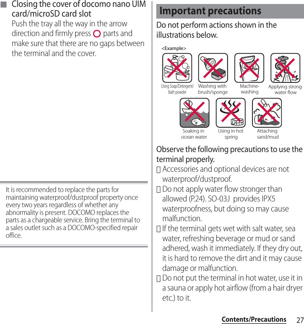 27Contents/Precautions■ Closing the cover of docomo nano UIM card/microSD card slotPush the tray all the way in the arrow direction and firmly press   parts and make sure that there are no gaps between the terminal and the cover.It is recommended to replace the parts for maintaining waterproof/dustproof property once every two years regardless of whether any abnormality is present. DOCOMO replaces the parts as a chargeable service. Bring the terminal to a sales outlet such as a DOCOMO-specified repair office.Do not perform actions shown in the illustrations below.Observe the following precautions to use the terminal properly.･Accessories and optional devices are not waterproof/dustproof.･Do not apply water flow stronger than allowed (P.24). SO-03J  provides IPX5 waterproofness, but doing so may cause malfunction.･If the terminal gets wet with salt water, sea water, refreshing beverage or mud or sand adhered, wash it immediately. If they dry out, it is hard to remove the dirt and it may cause damage or malfunction.･Do not put the terminal in hot water, use it in a sauna or apply hot airflow (from a hair dryer etc.) to it.Important precautions&lt;Example&gt;Washing with brush/spongeUsing Soap/Detergent/Bath powderMachine-washingApplying strong water owSoaking in ocean waterUsing in hot springAttaching sand/mud