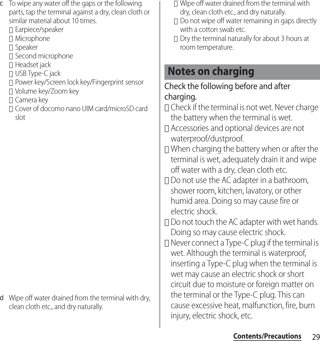 29Contents/PrecautionscTo wipe any water off the gaps or the following parts, tap the terminal against a dry, clean cloth or similar material about 10 times.･Earpiece/speaker･Microphone･Speaker･Second microphone･Headset jack･USB Type-C jack･Power key/Screen lock key/Fingerprint sensor･Volume key/Zoom key･Camera key･Cover of docomo nano UIM card/microSD card slotdWipe off water drained from the terminal with dry, clean cloth etc., and dry naturally.･Wipe off water drained from the terminal with dry, clean cloth etc., and dry naturally.･Do not wipe off water remaining in gaps directly with a cotton swab etc.･Dry the terminal naturally for about 3 hours at room temperature.Check the following before and after charging.･Check if the terminal is not wet. Never charge the battery when the terminal is wet.･Accessories and optional devices are not waterproof/dustproof.･When charging the battery when or after the terminal is wet, adequately drain it and wipe off water with a dry, clean cloth etc.･Do not use the AC adapter in a bathroom, shower room, kitchen, lavatory, or other humid area. Doing so may cause fire or electric shock.･Do not touch the AC adapter with wet hands. Doing so may cause electric shock.･Never connect a Type-C plug if the terminal is wet. Although the terminal is waterproof, inserting a Type-C plug when the terminal is wet may cause an electric shock or short circuit due to moisture or foreign matter on the terminal or the Type-C plug. This can cause excessive heat, malfunction, fire, burn injury, electric shock, etc.Notes on charging