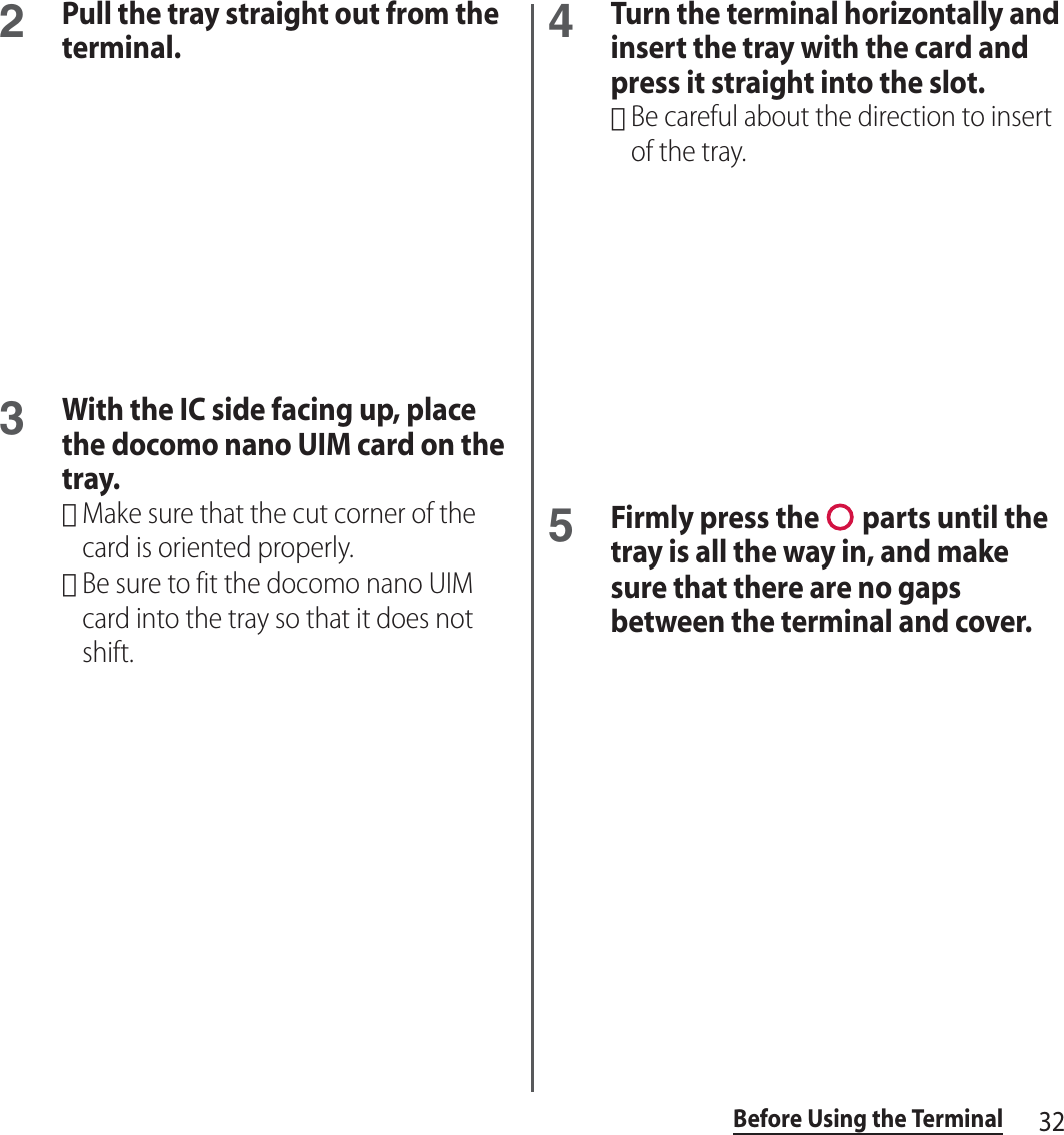 32Before Using the Terminal2Pull the tray straight out from the terminal.3With the IC side facing up, place the docomo nano UIM card on the tray.･Make sure that the cut corner of the card is oriented properly.･Be sure to fit the docomo nano UIM card into the tray so that it does not shift.4Turn the terminal horizontally and insert the tray with the card and press it straight into the slot.･Be careful about the direction to insert of the tray.5Firmly press the   parts until the tray is all the way in, and make sure that there are no gaps between the terminal and cover.