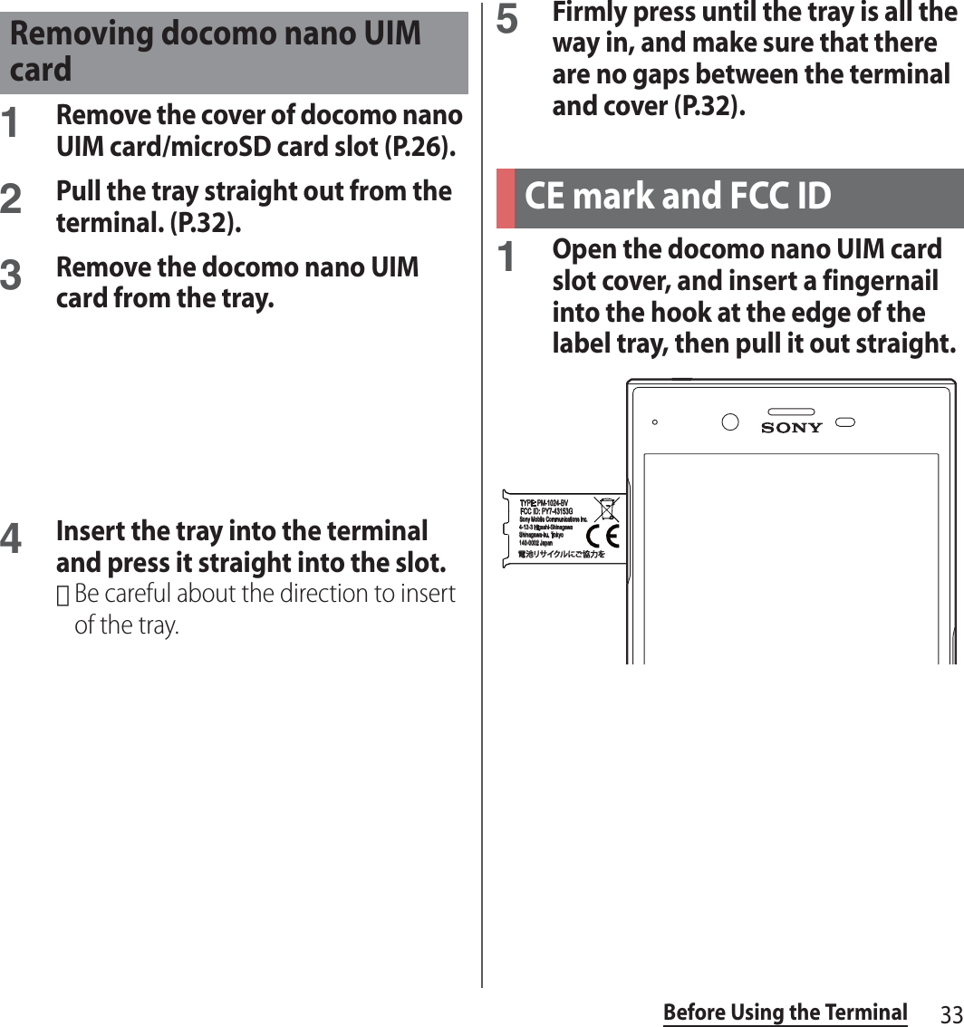 33Before Using the Terminal1Remove the cover of docomo nano UIM card/microSD card slot (P.26).2Pull the tray straight out from the terminal. (P.32).3Remove the docomo nano UIM card from the tray.4Insert the tray into the terminal and press it straight into the slot.･Be careful about the direction to insert of the tray.5Firmly press until the tray is all the way in, and make sure that there are no gaps between the terminal and cover (P.32).1Open the docomo nano UIM card slot cover, and insert a fingernail into the hook at the edge of the label tray, then pull it out straight.Removing docomo nano UIM cardCE mark and FCC IDPN:1306-5511 MTYPE: PM-1024-BVFCC ID: PY7-43153GSony Mobile Communications Inc.4-12-3 Higashi-ShinagawaShinagawa-ku, Tokyo140-0002 Japan