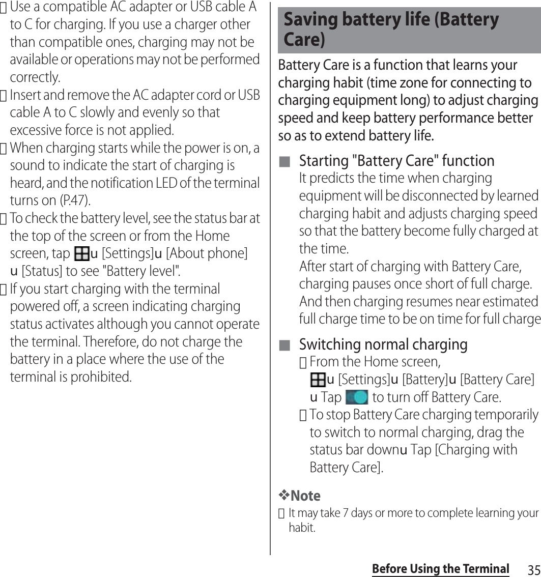 35Before Using the Terminal･Use a compatible AC adapter or USB cable A to C for charging. If you use a charger other than compatible ones, charging may not be available or operations may not be performed correctly.･Insert and remove the AC adapter cord or USB cable A to C slowly and evenly so that excessive force is not applied.･When charging starts while the power is on, a sound to indicate the start of charging is heard, and the notification LED of the terminal turns on (P.47).･To check the battery level, see the status bar at the top of the screen or from the Home screen, tap u[Settings]u[About phone]u[Status] to see &quot;Battery level&quot;.･If you start charging with the terminal powered off, a screen indicating charging status activates although you cannot operate the terminal. Therefore, do not charge the battery in a place where the use of the terminal is prohibited.Battery Care is a function that learns your charging habit (time zone for connecting to charging equipment long) to adjust charging speed and keep battery performance better so as to extend battery life.■ Starting &quot;Battery Care&quot; functionIt predicts the time when charging equipment will be disconnected by learned charging habit and adjusts charging speed so that the battery become fully charged at the time.After start of charging with Battery Care, charging pauses once short of full charge. And then charging resumes near estimated full charge time to be on time for full charge■ Switching normal charging･From the Home screen, u[Settings]u[Battery]u[Battery Care]uTap   to turn off Battery Care.･To stop Battery Care charging temporarily to switch to normal charging, drag the status bar downuTap [Charging with Battery Care].❖Note･It may take 7 days or more to complete learning your habit.Saving battery life (Battery Care)