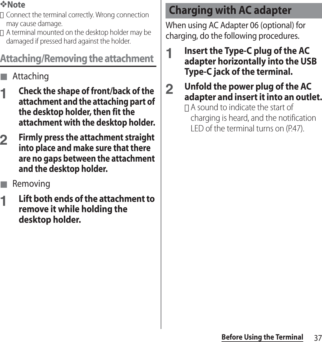 37Before Using the Terminal❖Note･Connect the terminal correctly. Wrong connection may cause damage.･A terminal mounted on the desktop holder may be damaged if pressed hard against the holder.Attaching/Removing the attachment■ Attaching1Check the shape of front/back of the attachment and the attaching part of the desktop holder, then fit the attachment with the desktop holder.2Firmly press the attachment straight into place and make sure that there are no gaps between the attachment and the desktop holder.■ Removing1Lift both ends of the attachment to remove it while holding the desktop holder.When using AC Adapter 06 (optional) for charging, do the following procedures.1Insert the Type-C plug of the AC adapter horizontally into the USB Type-C jack of the terminal.2Unfold the power plug of the AC adapter and insert it into an outlet.･A sound to indicate the start of charging is heard, and the notification LED of the terminal turns on (P.47).Charging with AC adapter