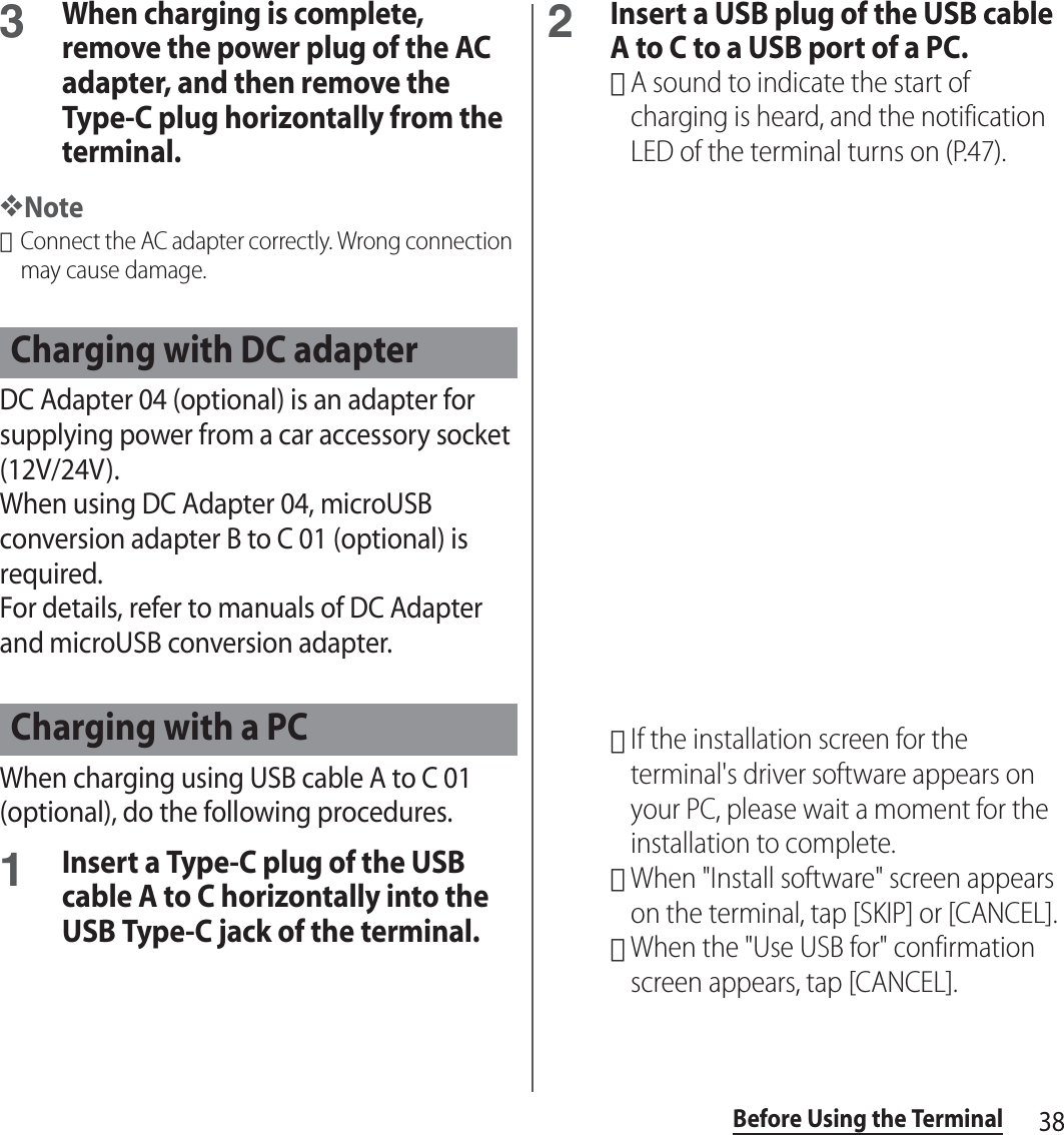 38Before Using the Terminal3When charging is complete, remove the power plug of the AC adapter, and then remove the Type-C plug horizontally from the terminal.❖Note･Connect the AC adapter correctly. Wrong connection may cause damage.DC Adapter 04 (optional) is an adapter for supplying power from a car accessory socket (12V/24V).When using DC Adapter 04, microUSB conversion adapter B to C 01 (optional) is required.For details, refer to manuals of DC Adapter and microUSB conversion adapter.When charging using USB cable A to C 01 (optional), do the following procedures.1Insert a Type-C plug of the USB cable A to C horizontally into the USB Type-C jack of the terminal.2Insert a USB plug of the USB cable A to C to a USB port of a PC.･A sound to indicate the start of charging is heard, and the notification LED of the terminal turns on (P.47).･If the installation screen for the terminal&apos;s driver software appears on your PC, please wait a moment for the installation to complete.･When &quot;Install software&quot; screen appears on the terminal, tap [SKIP] or [CANCEL].･When the &quot;Use USB for&quot; confirmation screen appears, tap [CANCEL].Charging with DC adapterCharging with a PC