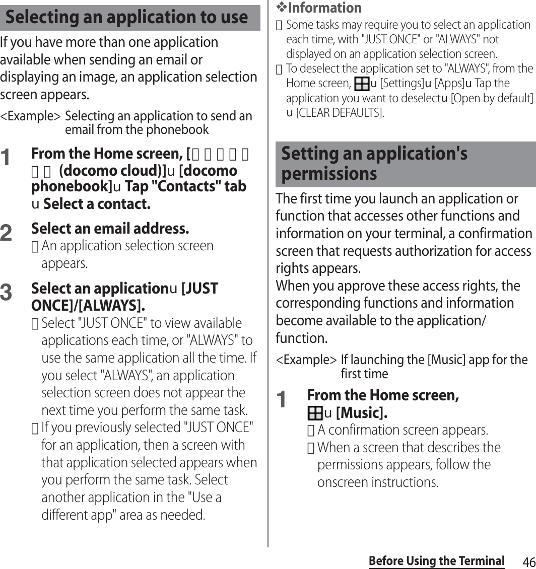 46Before Using the TerminalIf you have more than one application available when sending an email or displaying an image, an application selection screen appears.&lt;Example&gt; Selecting an application to send an email from the phonebook1From the Home screen, [ドコモクラウド (docomo cloud)]u[docomo phonebook]uTap &quot;Contacts&quot; tabuSelect a contact.2Select an email address.･An application selection screen appears.3Select an applicationu[JUST ONCE]/[ALWAYS].･Select &quot;JUST ONCE&quot; to view available applications each time, or &quot;ALWAYS&quot; to use the same application all the time. If you select &quot;ALWAYS&quot;, an application selection screen does not appear the next time you perform the same task.･If you previously selected &quot;JUST ONCE&quot; for an application, then a screen with that application selected appears when you perform the same task. Select another application in the &quot;Use a different app&quot; area as needed.❖Information･Some tasks may require you to select an application each time, with &quot;JUST ONCE&quot; or &quot;ALWAYS&quot; not displayed on an application selection screen.･To deselect the application set to &quot;ALWAYS&quot;, from the Home screen, u[Settings]u[Apps]uTap the application you want to deselectu[Open by default]u[CLEAR DEFAULTS].The first time you launch an application or function that accesses other functions and information on your terminal, a confirmation screen that requests authorization for access rights appears.When you approve these access rights, the corresponding functions and information become available to the application/function.&lt;Example&gt; If launching the [Music] app for the first time1From the Home screen, u[Music].･A confirmation screen appears.･When a screen that describes the permissions appears, follow the onscreen instructions.Selecting an application to useSetting an application&apos;s permissions