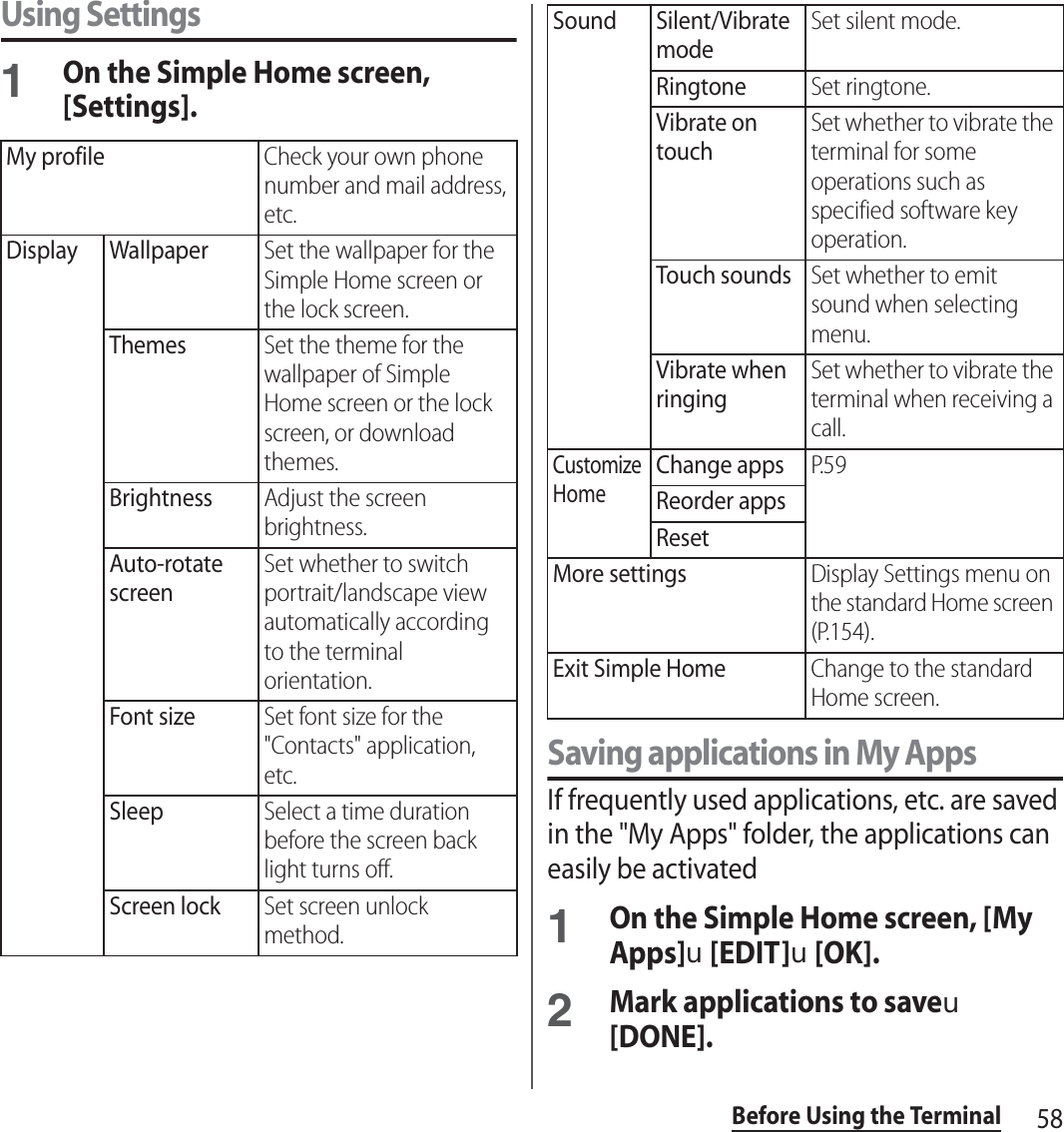 58Before Using the TerminalUsing Settings1On the Simple Home screen, [Settings].Saving applications in My AppsIf frequently used applications, etc. are saved in the &quot;My Apps&quot; folder, the applications can easily be activated1On the Simple Home screen, [My Apps]u[EDIT]u[OK].2Mark applications to saveu[DONE].My profileCheck your own phone number and mail address, etc.Display WallpaperSet the wallpaper for the Simple Home screen or the lock screen.ThemesSet the theme for the wallpaper of Simple Home screen or the lock screen, or download themes.BrightnessAdjust the screen brightness.Auto-rotate screenSet whether to switch portrait/landscape view automatically according to the terminal orientation.Font sizeSet font size for the &quot;Contacts&quot; application, etc.SleepSelect a time duration before the screen back light turns off.Screen lockSet screen unlock method.Sound Silent/Vibrate modeSet silent mode.RingtoneSet ringtone.Vibrate on touchSet whether to vibrate the terminal for some operations such as specified software key operation.Touch soundsSet whether to emit sound when selecting menu.Vibrate when ringingSet whether to vibrate the terminal when receiving a call.Customize HomeChange appsP. 5 9Reorder appsResetMore settingsDisplay Settings menu on the standard Home screen (P.154).Exit Simple HomeChange to the standard Home screen.