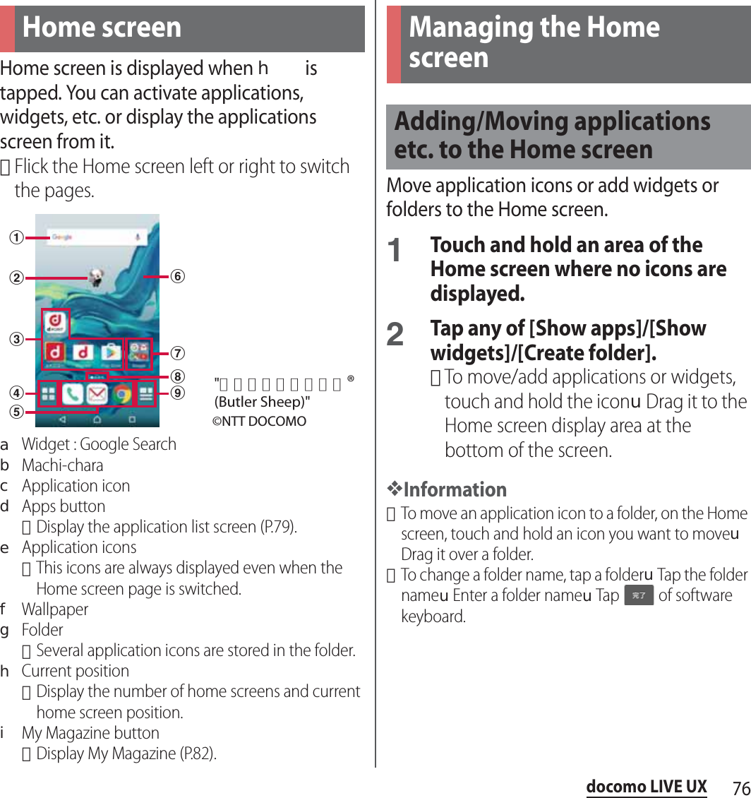 76docomo LIVE UXdocomo LIVE UXHome screen is displayed when h is tapped. You can activate applications, widgets, etc. or display the applications screen from it.･Flick the Home screen left or right to switch the pages.aWidget : Google SearchbMachi-characApplication icondApps button･Display the application list screen (P.79).eApplication icons･This icons are always displayed even when the Home screen page is switched.fWallpapergFolder･Several application icons are stored in the folder.hCurrent position･Display the number of home screens and current home screen position.iMy Magazine button･Display My Magazine (P.82).Move application icons or add widgets or folders to the Home screen.1Touch and hold an area of the Home screen where no icons are displayed.2Tap any of [Show apps]/[Show widgets]/[Create folder].･To move/add applications or widgets, touch and hold the iconuDrag it to the Home screen display area at the bottom of the screen.❖Information･To move an application icon to a folder, on the Home screen, touch and hold an icon you want to moveuDrag it over a folder.･To change a folder name, tap a folderuTap the folder nameuEnter a folder nameuTap   of software keyboard.Home screenabcedfghi©NTT DOCOMO&quot;ひつじのしつじくん®(Butler Sheep)&quot;Managing the Home screenAdding/Moving applications etc. to the Home screen