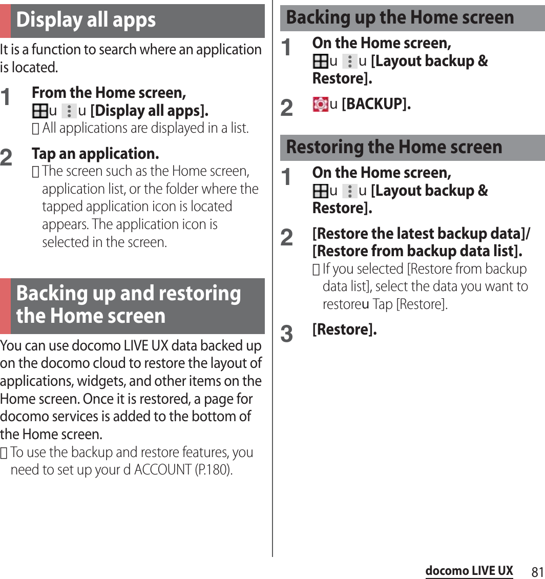 81docomo LIVE UXIt is a function to search where an application is located.1From the Home screen, uu[Display all apps].･All applications are displayed in a list.2Tap an application.･The screen such as the Home screen, application list, or the folder where the tapped application icon is located appears. The application icon is selected in the screen.You can use docomo LIVE UX data backed up on the docomo cloud to restore the layout of applications, widgets, and other items on the Home screen. Once it is restored, a page for docomo services is added to the bottom of the Home screen.･To use the backup and restore features, you need to set up your d ACCOUNT (P.180).1On the Home screen, uu[Layout backup &amp; Restore].2u[BACKUP].1On the Home screen, uu[Layout backup &amp; Restore].2[Restore the latest backup data]/[Restore from backup data list].･If you selected [Restore from backup data list], select the data you want to restoreuTap [Restore].3[Restore].Display all appsBacking up and restoring the Home screenBacking up the Home screenRestoring the Home screen