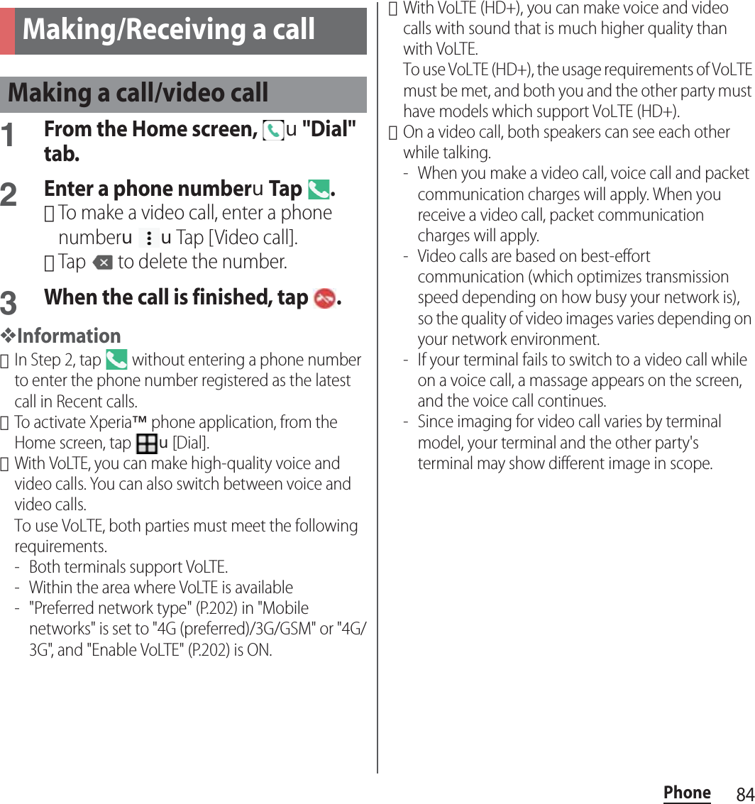 84PhonePhone1From the Home screen, u&quot;Dial&quot; tab.2Enter a phone numberuTap .･To make a video call, enter a phone numberuuTap [Video call].･Tap   to delete the number.3When the call is finished, tap  .❖Information･In Step 2, tap   without entering a phone number to enter the phone number registered as the latest call in Recent calls.･To activate Xperia™ phone application, from the Home screen, tap u[Dial].･With VoLTE, you can make high-quality voice and video calls. You can also switch between voice and video calls.To use VoLTE, both parties must meet the following requirements.- Both terminals support VoLTE.- Within the area where VoLTE is available- &quot;Preferred network type&quot; (P.202) in &quot;Mobile networks&quot; is set to &quot;4G (preferred)/3G/GSM&quot; or &quot;4G/3G&quot;, and &quot;Enable VoLTE&quot; (P.202) is ON.･With VoLTE (HD+), you can make voice and video calls with sound that is much higher quality than with VoLTE.To use VoLTE (HD+), the usage requirements of VoLTE must be met, and both you and the other party must have models which support VoLTE (HD+).･On a video call, both speakers can see each other while talking.- When you make a video call, voice call and packet communication charges will apply. When you receive a video call, packet communication charges will apply.- Video calls are based on best-effort communication (which optimizes transmission speed depending on how busy your network is), so the quality of video images varies depending on your network environment.- If your terminal fails to switch to a video call while on a voice call, a massage appears on the screen, and the voice call continues.- Since imaging for video call varies by terminal model, your terminal and the other party&apos;s terminal may show different image in scope.Making/Receiving a callMaking a call/video call