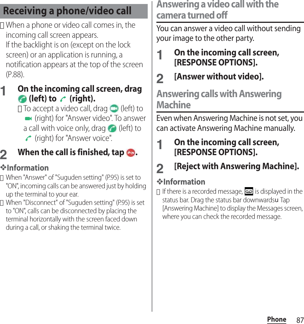 87Phone･When a phone or video call comes in, the incoming call screen appears.If the backlight is on (except on the lock screen) or an application is running, a notification appears at the top of the screen (P.88).1On the incoming call screen, drag  (left) to   (right).･To accept a video call, drag   (left) to  (right) for &quot;Answer video&quot;. To answer a call with voice only, drag   (left) to  (right) for &quot;Answer voice&quot;.2When the call is finished, tap  .❖Information･When &quot;Answer&quot; of &quot;Suguden setting&quot; (P.95) is set to &quot;ON&quot;, incoming calls can be answered just by holding up the terminal to your ear.･When &quot;Disconnect&quot; of &quot;Suguden setting&quot; (P.95) is set to &quot;ON&quot;, calls can be disconnected by placing the terminal horizontally with the screen faced down during a call, or shaking the terminal twice.Answering a video call with the camera turned offYou can answer a video call without sending your image to the other party.1On the incoming call screen, [RESPONSE OPTIONS].2[Answer without video].Answering calls with Answering MachineEven when Answering Machine is not set, you can activate Answering Machine manually.1On the incoming call screen, [RESPONSE OPTIONS].2[Reject with Answering Machine].❖Information･If there is a recorded message,   is displayed in the status bar. Drag the status bar downwardsuTap [Answering Machine] to display the Messages screen, where you can check the recorded message.Receiving a phone/video call