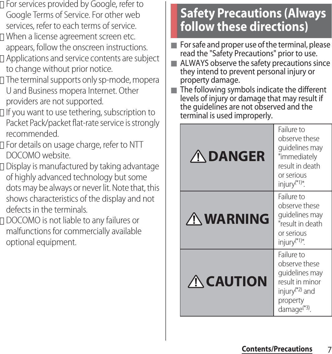 7Contents/Precautions･For services provided by Google, refer to Google Terms of Service. For other web services, refer to each terms of service.･When a license agreement screen etc. appears, follow the onscreen instructions.･Applications and service contents are subject to change without prior notice.･The terminal supports only sp-mode, mopera U and Business mopera Internet. Other providers are not supported.･If you want to use tethering, subscription to Packet Pack/packet flat-rate service is strongly recommended.･For details on usage charge, refer to NTT DOCOMO website.･Display is manufactured by taking advantage of highly advanced technology but some dots may be always or never lit. Note that, this shows characteristics of the display and not defects in the terminals.･DOCOMO is not liable to any failures or malfunctions for commercially available optional equipment.■For safe and proper use of the terminal, please read the &quot;Safety Precautions&quot; prior to use.■ALWAYS observe the safety precautions since they intend to prevent personal injury or property damage.■The following symbols indicate the different levels of injury or damage that may result if the guidelines are not observed and the terminal is used improperly.Safety Precautions (Always follow these directions)Failure to observe these guidelines may &quot;immediately result in death or serious injury(*1)&quot;.Failure to observe these guidelines may &quot;result in death or serious injury(*1)&quot;.Failure to observe these guidelines may result in minor injury(*2) and property damage(*3).DANGERWARNINGCAUTION