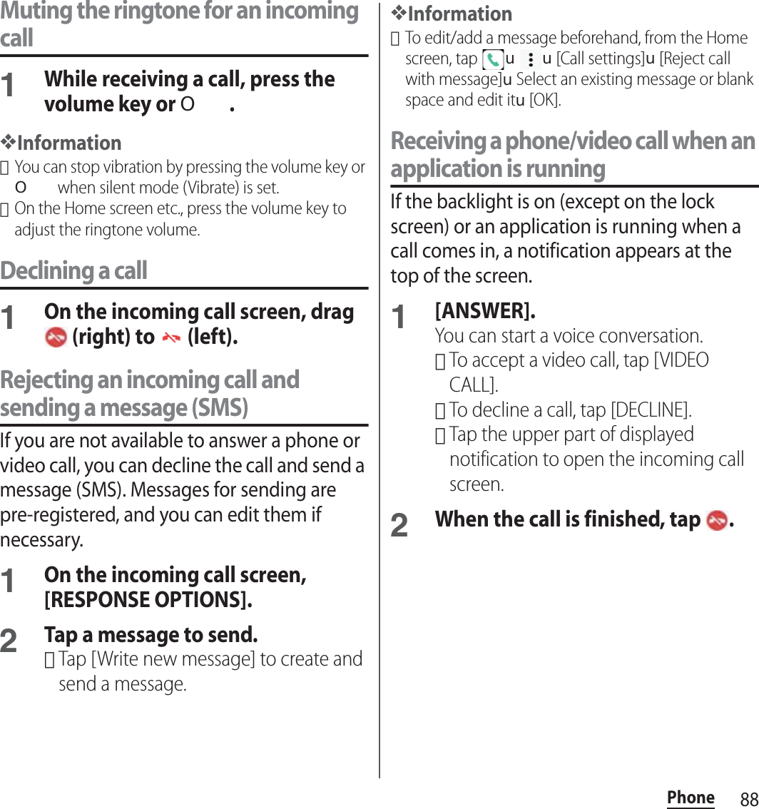 88PhoneMuting the ringtone for an incoming call1While receiving a call, press the volume key or O.❖Information･You can stop vibration by pressing the volume key or O when silent mode (Vibrate) is set.･On the Home screen etc., press the volume key to adjust the ringtone volume.Declining a call1On the incoming call screen, drag  (right) to   (left).Rejecting an incoming call and sending a message (SMS)If you are not available to answer a phone or video call, you can decline the call and send a message (SMS). Messages for sending are pre-registered, and you can edit them if necessary.1On the incoming call screen, [RESPONSE OPTIONS].2Tap a message to send.･Tap [Write new message] to create and send a message.❖Information･To edit/add a message beforehand, from the Home screen, tap uu[Call settings]u[Reject call with message]uSelect an existing message or blank space and edit itu[OK].Receiving a phone/video call when an application is runningIf the backlight is on (except on the lock screen) or an application is running when a call comes in, a notification appears at the top of the screen.1[ANSWER].You can start a voice conversation.･To accept a video call, tap [VIDEO CALL].･To decline a call, tap [DECLINE].･Tap the upper part of displayed notification to open the incoming call screen.2When the call is finished, tap  .