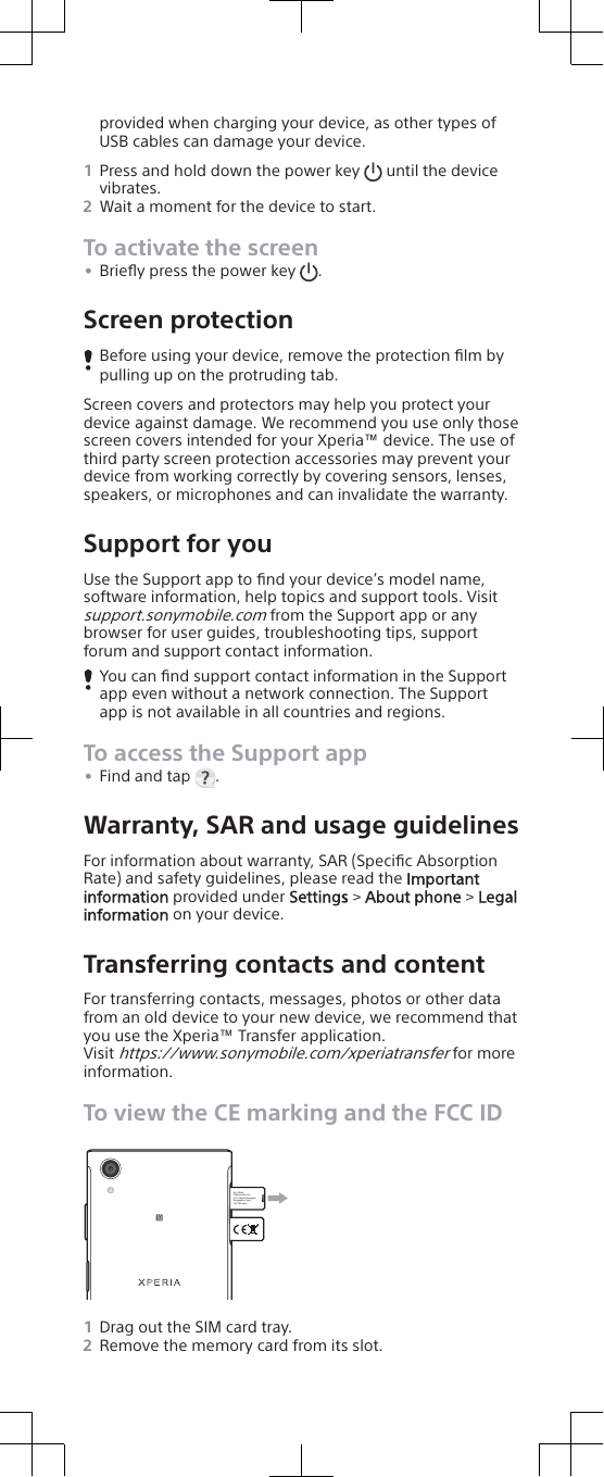 provided when charging your device, as other types ofUSB cables can damage your device.1Press and hold down the power key   until the devicevibrates.2Wait a moment for the device to start.To activate the screen•Brieﬂy press the power key  .Screen protectionBefore using your device, remove the protection ﬁlm bypulling up on the protruding tab.Screen covers and protectors may help you protect yourdevice against damage. We recommend you use only thosescreen covers intended for your Xperia™ device. The use ofthird party screen protection accessories may prevent yourdevice from working correctly by covering sensors, lenses,speakers, or microphones and can invalidate the warranty.Support for youUse the Support app to ﬁnd your device’s model name,software information, help topics and support tools. Visitsupport.sonymobile.com from the Support app or anybrowser for user guides, troubleshooting tips, supportforum and support contact information.You can ﬁnd support contact information in the Supportapp even without a network connection. The Supportapp is not available in all countries and regions.To access the Support app•Find and tap  .Warranty, SAR and usage guidelinesFor information about warranty, SAR (Speciﬁc AbsorptionRate) and safety guidelines, please read the Importantinformation provided under Settings &gt; About phone &gt; Legalinformation on your device.Transferring contacts and contentFor transferring contacts, messages, photos or other datafrom an old device to your new device, we recommend thatyou use the Xperia™ Transfer application.Visit https://www.sonymobile.com/xperiatransfer for moreinformation.To view the CE marking and the FCC IDSony Mobile Communications Inc. 4-12-3 Higashi-Shinagawa, Shinagawa-ku Tokyo, 140-0002 Japan 1Drag out the SIM card tray.2Remove the memory card from its slot.