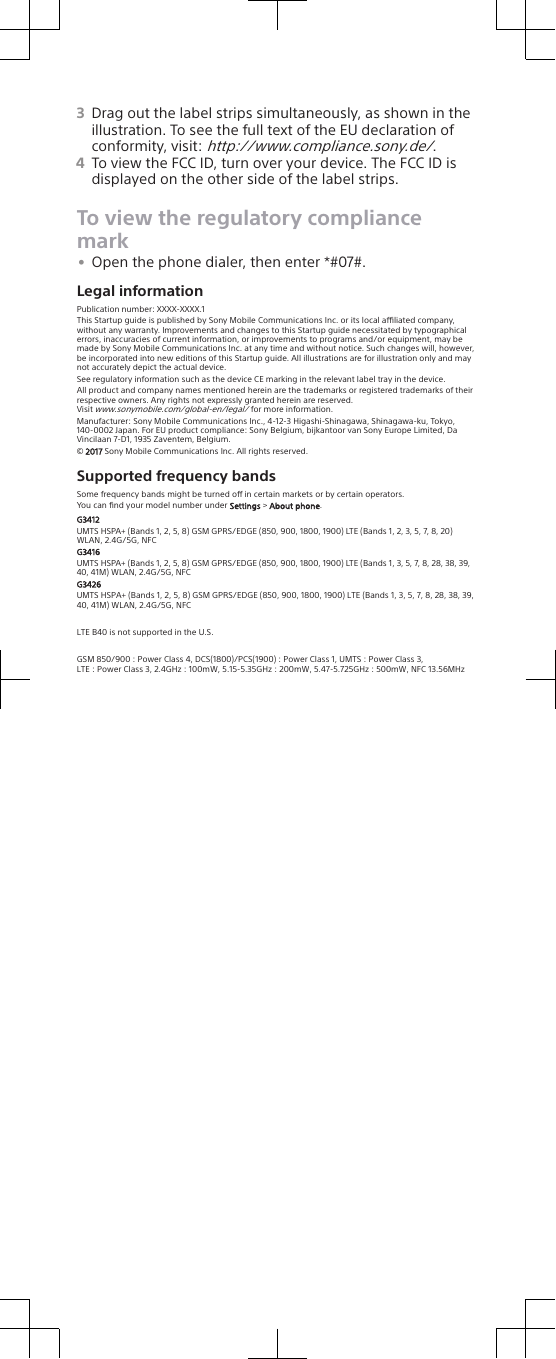 3Drag out the label strips simultaneously, as shown in theillustration. To see the full text of the EU declaration ofconformity, visit: http://www.compliance.sony.de/.4To view the FCC ID, turn over your device. The FCC ID isdisplayed on the other side of the label strips.To view the regulatory compliancemark•Open the phone dialer, then enter *#07#.Legal informationPublication number: XXXX-XXXX.1This Startup guide is published by Sony Mobile Communications Inc. or its local aliated company, without any warranty. Improvements and changes to this Startup guide necessitated by typographical errors, inaccuracies of current information, or improvements to programs and/or equipment, may be made by Sony Mobile Communications Inc. at any time and without notice. Such changes will, however, be incorporated into new editions of this Startup guide. All illustrations are for illustration only and may not accurately depict the actual device.See regulatory information such as the device CE marking in the relevant label tray in the device.All product and company names mentioned herein are the trademarks or registered trademarks of their respective owners. Any rights not expressly granted herein are reserved.Visit www.sonymobile.com/global-en/legal/ for more information.Manufacturer: Sony Mobile Communications Inc., 4-12-3 Higashi-Shinagawa, Shinagawa-ku, Tokyo, 140-0002 Japan. For EU product compliance: Sony Belgium, bijkantoor van Sony Europe Limited, Da Vincilaan 7-D1, 1935 Zaventem, Belgium.© 2017 Sony Mobile Communications Inc. All rights reserved.Supported frequency bandsSome frequency bands might be turned o in certain markets or by certain operators.You can ﬁnd your model number under Settings &gt; About phone.G3412UMTS HSPA+ (Bands 1, 2, 5, 8) GSM GPRS/EDGE (850, 900, 1800, 1900) LTE (Bands 1, 2, 3, 5, 7, 8, 20) WLAN, 2.4G/5G, NFCG3416UMTS HSPA+ (Bands 1, 2, 5, 8) GSM GPRS/EDGE (850, 900, 1800, 1900) LTE (Bands 1, 3, 5, 7, 8, 28, 38, 39, 40, 41M) WLAN, 2.4G/5G, NFCG3426UMTS HSPA+ (Bands 1, 2, 5, 8) GSM GPRS/EDGE (850, 900, 1800, 1900) LTE (Bands 1, 3, 5, 7, 8, 28, 38, 39, 40, 41M) WLAN, 2.4G/5G, NFCLTE B40 is not supported in the U.S.GSM 850/900 : Power Class 4, DCS(1800)/PCS(1900) : Power Class 1, UMTS : Power Class 3,LTE : Power Class 3, 2.4GHz : 100mW, 5.15-5.35GHz : 200mW, 5.47-5.725GHz : 500mW, NFC 13.56MHz