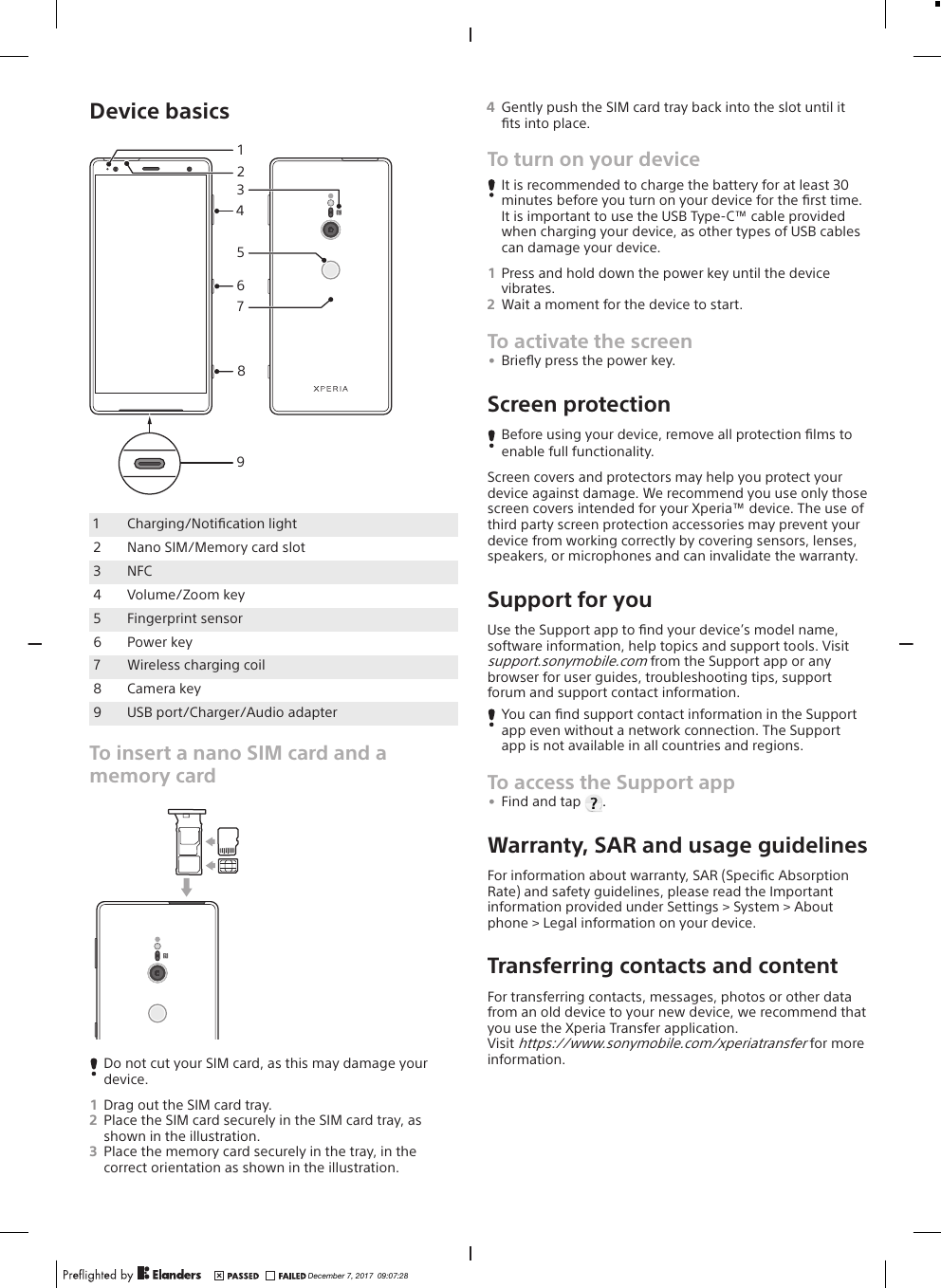 Device basics4152368971Charging/Notiﬁcation light2 Nano SIM/Memory card slot3 NFC4 Volume/Zoom key5 Fingerprint sensor6 Power key7 Wireless charging coil8 Camera key9 USB port/Charger/Audio adapterTo insert a nano SIM card and amemory cardDo not cut your SIM card, as this may damage yourdevice.1Drag out the SIM card tray.2Place the SIM card securely in the SIM card tray, asshown in the illustration.3Place the memory card securely in the tray, in thecorrect orientation as shown in the illustration.4Gently push the SIM card tray back into the slot until itﬁts into place.To turn on your deviceIt is recommended to charge the battery for at least 30minutes before you turn on your device for the ﬁrst time.It is important to use the USB Type-C™ cable providedwhen charging your device, as other types of USB cablescan damage your device.1Press and hold down the power key until the devicevibrates.2Wait a moment for the device to start.To activate the screen•Brieﬂy press the power key.Screen protectionBefore using your device, remove all protection ﬁlms toenable full functionality.Screen covers and protectors may help you protect yourdevice against damage. We recommend you use only thosescreen covers intended for your Xperia™ device. The use ofthird party screen protection accessories may prevent yourdevice from working correctly by covering sensors, lenses,speakers, or microphones and can invalidate the warranty.Support for youUse the Support app to ﬁnd your device’s model name,software information, help topics and support tools. Visitsupport.sonymobile.com from the Support app or anybrowser for user guides, troubleshooting tips, supportforum and support contact information.You can ﬁnd support contact information in the Supportapp even without a network connection. The Supportapp is not available in all countries and regions.To access the Support app•Find and tap  .Warranty, SAR and usage guidelinesFor information about warranty, SAR (Speciﬁc AbsorptionRate) and safety guidelines, please read the Importantinformation provided under Settings &gt; System &gt; Aboutphone &gt; Legal information on your device.Transferring contacts and contentFor transferring contacts, messages, photos or other datafrom an old device to your new device, we recommend thatyou use the Xperia Transfer application.Visit https://www.sonymobile.com/xperiatransfer for moreinformation.December 7, 2017  09:07:28