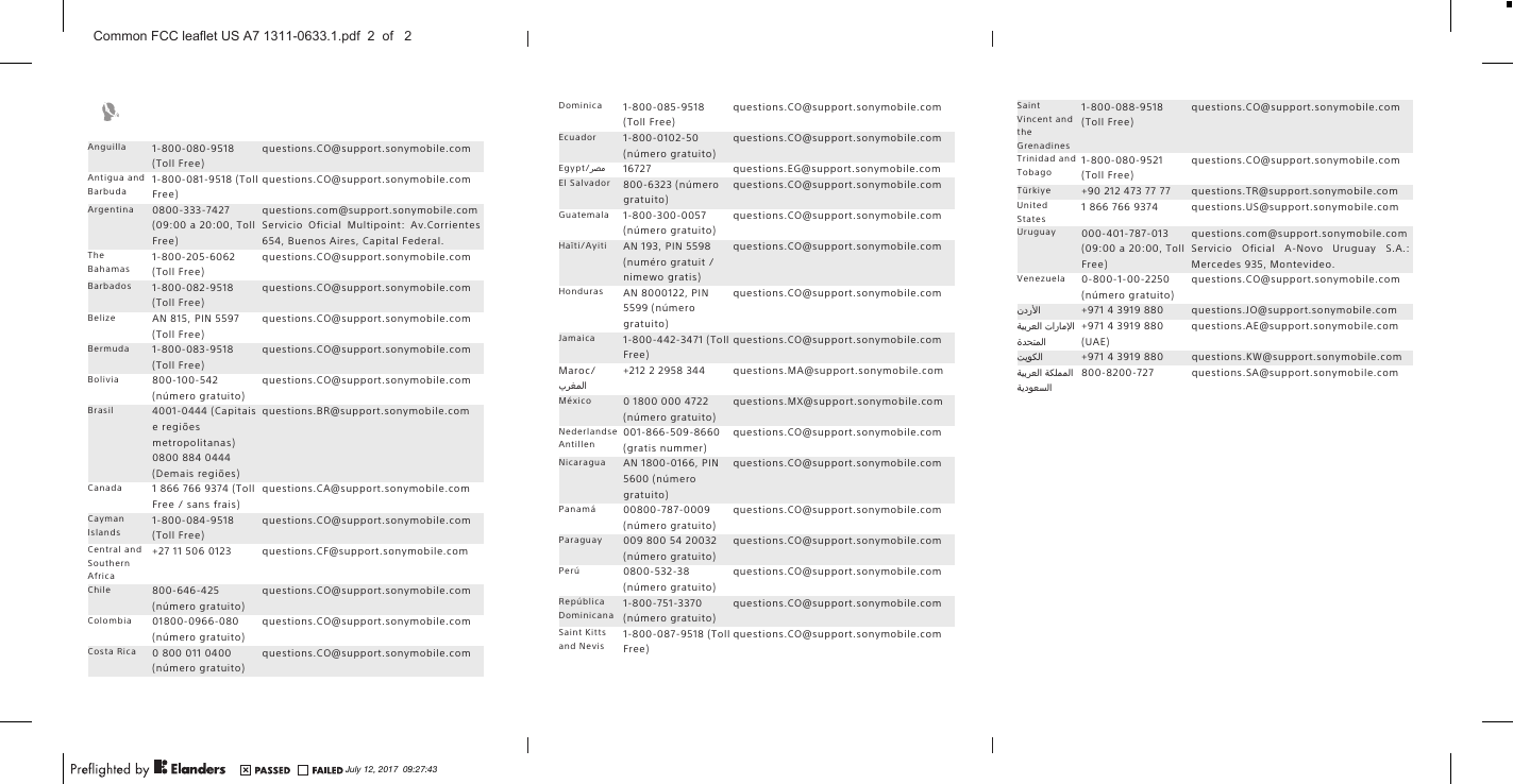 Anguilla 1-800-080-9518(Toll Free)questions.CO@support.sonymobile.comAntigua andBarbuda1-800-081-9518 (TollFree)questions.CO@support.sonymobile.comArgentina 0800-333-7427(09:00 a 20:00, TollFree)questions.com@support.sonymobile.comServicio Oficial Multipoint: Av.Corrientes654, Buenos Aires, Capital Federal.TheBahamas1-800-205-6062(Toll Free)questions.CO@support.sonymobile.comBarbados 1-800-082-9518(Toll Free)questions.CO@support.sonymobile.comBelize AN 815, PIN 5597(Toll Free)questions.CO@support.sonymobile.comBermuda 1-800-083-9518(Toll Free)questions.CO@support.sonymobile.comBolivia 800-100-542(número gratuito)questions.CO@support.sonymobile.comBrasil 4001-0444 (Capitaise regiõesmetropolitanas)0800 884 0444(Demais regiões)questions.BR@support.sonymobile.comCanada 1 866 766 9374 (TollFree / sans frais)questions.CA@support.sonymobile.comCaymanIslands1-800-084-9518(Toll Free)questions.CO@support.sonymobile.comCentral andSouthernAfrica+27 11 506 0123 questions.CF@support.sonymobile.comChile 800-646-425(número gratuito)questions.CO@support.sonymobile.comColombia 01800-0966-080(número gratuito)questions.CO@support.sonymobile.comCosta Rica 0 800 011 0400(número gratuito)questions.CO@support.sonymobile.comDominica 1-800-085-9518(Toll Free)questions.CO@support.sonymobile.comEcuador 1-800-0102-50(número gratuito)questions.CO@support.sonymobile.comEgypt/󰂏󰂝󰃄 16727 questions.EG@support.sonymobile.comEl Salvador 800-6323 (númerogratuito)questions.CO@support.sonymobile.comGuatemala 1-800-300-0057(número gratuito)questions.CO@support.sonymobile.comHaïti/Ayiti AN 193, PIN 5598(numéro gratuit /nimewo gratis)questions.CO@support.sonymobile.comHonduras AN 8000122, PIN5599 (númerogratuito)questions.CO@support.sonymobile.comJamaica 1-800-442-3471 (TollFree)questions.CO@support.sonymobile.comMaroc/󰂏󰂱󰃅󰃀+212 2 2958 344 questions.MA@support.sonymobile.comMéxico 0 1800 000 4722(número gratuito)questions.MX@support.sonymobile.comNederlandseAntillen001-866-509-8660(gratis nummer)questions.CO@support.sonymobile.comNicaragua AN 1800-0166, PIN5600 (númerogratuito)questions.CO@support.sonymobile.comPanamá 00800-787-0009(número gratuito)questions.CO@support.sonymobile.comParaguay 009 800 54 20032(número gratuito)questions.CO@support.sonymobile.comPerú 0800-532-38(número gratuito)questions.CO@support.sonymobile.comRepúblicaDominicana1-800-751-3370(número gratuito)questions.CO@support.sonymobile.comSaint Kittsand Nevis1-800-087-9518 (TollFree)questions.CO@support.sonymobile.comSaintVincent andtheGrenadines1-800-088-9518(Toll Free)questions.CO@support.sonymobile.comTrinidad andTobago1-800-080-9521(Toll Free)questions.CO@support.sonymobile.comTürkiye +90 212 473 77 77 questions.TR@support.sonymobile.comUnitedStates1 866 766 9374 questions.US@support.sonymobile.comUruguay 000-401-787-013(09:00 a 20:00, TollFree)questions.com@support.sonymobile.comServicio Oficial A-Novo Uruguay S.A.:Mercedes 935, Montevideo.Venezuela 0-800-1-00-2250(número gratuito)questions.CO@support.sonymobile.com󰃘 +971 4 3919 880 questions.JO@support.sonymobile.com󰁯󰃄󰃚 󰁵󰃕󰁲󰂏󰂭󰃀󰂋󰂅󰁹󰃅󰃀+971 4 3919 880(UAE)questions.AE@support.sonymobile.com󰁷󰃔󰃏󰂽󰃀 +971 4 3919 880 questions.KW@support.sonymobile.com󰁵󰂽󰃁󰃅󰃅󰃀 󰁵󰃕󰁲󰂏󰂭󰃀󰁵󰃔󰃏󰂭󰂕󰃀800-8200-727 questions.SA@support.sonymobile.comJuly 12, 2017  09:27:43Common FCC leaflet US A7 1311-0633.1.pdf  2  of   2