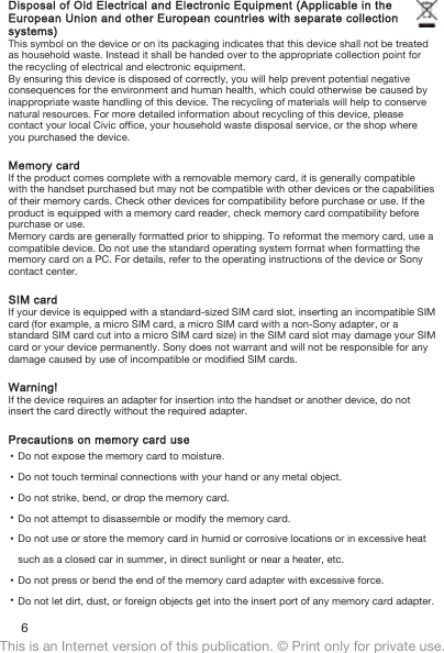 Disposal of Old Electrical and Electronic Equipment (Applicable in theEuropean Union and other European countries with separate collectionsystems)This symbol on the device or on its packaging indicates that this device shall not be treatedas household waste. Instead it shall be handed over to the appropriate collection point forthe recycling of electrical and electronic equipment.By ensuring this device is disposed of correctly, you will help prevent potential negativeconsequences for the environment and human health, which could otherwise be caused byinappropriate waste handling of this device. The recycling of materials will help to conservenatural resources. For more detailed information about recycling of this device, pleasecontact your local Civic office, your household waste disposal service, or the shop whereyou purchased the device.Memory cardIf the product comes complete with a removable memory card, it is generally compatiblewith the handset purchased but may not be compatible with other devices or the capabilitiesof their memory cards. Check other devices for compatibility before purchase or use. If theproduct is equipped with a memory card reader, check memory card compatibility beforepurchase or use.Memory cards are generally formatted prior to shipping. To reformat the memory card, use acompatible device. Do not use the standard operating system format when formatting thememory card on a PC. For details, refer to the operating instructions of the device or Sonycontact center.SIM cardIf your device is equipped with a standard-sized SIM card slot, inserting an incompatible SIMcard (for example, a micro SIM card, a micro SIM card with a non-Sony adapter, or astandard SIM card cut into a micro SIM card size) in the SIM card slot may damage your SIMcard or your device permanently. Sony does not warrant and will not be responsible for anydamage caused by use of incompatible or modified SIM cards.Warning!If the device requires an adapter for insertion into the handset or another device, do notinsert the card directly without the required adapter.Precautions on memory card use•Do not expose the memory card to moisture.•Do not touch terminal connections with your hand or any metal object.•Do not strike, bend, or drop the memory card.•Do not attempt to disassemble or modify the memory card.•Do not use or store the memory card in humid or corrosive locations or in excessive heatsuch as a closed car in summer, in direct sunlight or near a heater, etc.•Do not press or bend the end of the memory card adapter with excessive force.•Do not let dirt, dust, or foreign objects get into the insert port of any memory card adapter.6This is an Internet version of this publication. © Print only for private use.