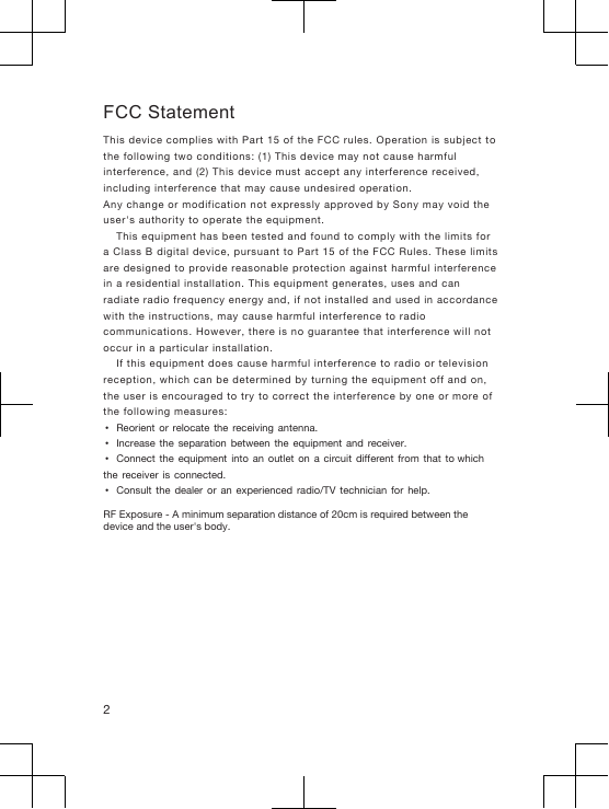 FCC StatementThis device complies with Part 15 of the FCC rules. Operation is subject tothe following two conditions: (1) This device may not cause harmfulinterference, and (2) This device must accept any interference received,including interference that may cause undesired operation.Any change or modification not expressly approved by Sony may void theuser&apos;s authority to operate the equipment.This equipment has been tested and found to comply with the limits fora Class B digital device, pursuant to Part 15 of the FCC Rules. These limitsare designed to provide reasonable protection against harmful interferencein a residential installation. This equipment generates, uses and canradiate radio frequency energy and, if not installed and used in accordancewith the instructions, may cause harmful interference to radiocommunications. However, there is no guarantee that interference will notoccur in a particular installation.If this equipment does cause harmful interference to radio or televisionreception, which can be determined by turning the equipment off and on,the user is encouraged to try to correct the interference by one or more ofthe following measures:•Reorient  or  relocate  the  receiving  antenna.•Increase  the  separation  between  the  equipment  and  receiver.•Connect  the  equipment  into  an  outlet  on  a  circuit  different  from  that  to which the  receiver  is  connected.•Consult  the  dealer  or  an  experienced  radio/TV  technician  for  help.RF Exposure - A minimum separation distance of 20cm is required between the device and the user&apos;s body. 2