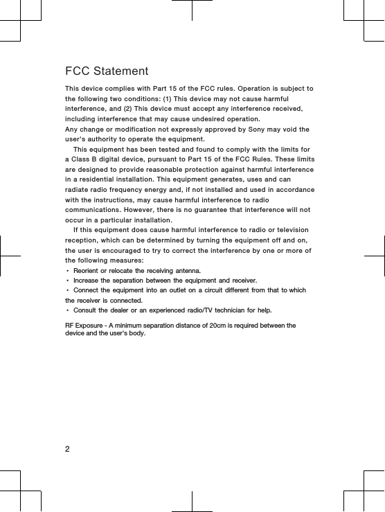 FCC StatementThis device complies with Part 15 of the FCC rules. Operation is subject tothe following two conditions: (1) This device may not cause harmfulinterference, and (2) This device must accept any interference received,including interference that may cause undesired operation.Any change or modification not expressly approved by Sony may void theuser&apos;s authority to operate the equipment.This equipment has been tested and found to comply with the limits fora Class B digital device, pursuant to Part 15 of the FCC Rules. These limitsare designed to provide reasonable protection against harmful interferencein a residential installation. This equipment generates, uses and canradiate radio frequency energy and, if not installed and used in accordancewith the instructions, may cause harmful interference to radiocommunications. However, there is no guarantee that interference will notoccur in a particular installation.If this equipment does cause harmful interference to radio or televisionreception, which can be determined by turning the equipment off and on,the user is encouraged to try to correct the interference by one or more ofthe following measures:•Reorient  or  relocate  the  receiving  antenna.•Increase  the  separation  between  the  equipment  and  receiver.•Connect  the  equipment  into  an  outlet  on  a  circuit  different  from  that  to which the  receiver  is  connected.•Consult  the  dealer  or  an  experienced  radio/TV  technician  for  help.RF Exposure - A minimum separation distance of 20cm is required between the device and the user&apos;s body. 2