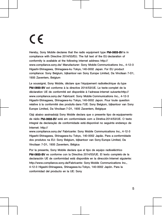 Hereby,  Sony  Mobile  declares  that  the  radio  equipment  type  PM-0933-BV is  in compliance  with  Directive  2014/53/EU.  The  full  text  of  the  EU declaration  of conformity  is  available  at  the  following  internet  address: http://www.compliance.sony.de/  Manufacturer:  Sony  Mobile Communications  Inc.,  4-12-3 Higashi-Shinagawa,  Shinagawa-ku  Tokyo, 140-0002  Japan.  For  EU  product compliance:  Sony  Belgium,  bijkantoor van  Sony  Europe  Limited,  Da  Vincilaan  7-D1, 1935  Zaventem,  BelgiumLe  soussigné,  Sony  Mobile,  déclare  que  l&apos;équipement  radioélectrique  du type PM-0933-BV est  conforme  à  la  directive  2014/53/UE.  Le  texte complet  de  la déclaration  UE  de  conformité  est  disponible  à  l&apos;adresse internet  suivante:http://www.compliance.sony.de/  Fabricant:  Sony  Mobile Communications  Inc.,  4-12-3 Higashi-Shinagawa,  Shinagawa-ku  Tokyo, 140-0002  Japon.  Pour  toute  question relative  à  la  conformité  des  produits dans  l’UE:  Sony  Belgium,  bijkantoor  van  Sony Europe  Limited,  Da  Vincilaan 7-D1,  1935  Zaventem,  BelgiqueO(a)  abaixo  assinado(a)  Sony  Mobile  declara  que  o  presente  tipo  de equipamento de  rádio  PM-0933-BV está  em  conformidade  com  a  Diretiva 2014/53/UE.  O  texto integral  da  declaração  de  conformidade  está disponível  no  seguinte  endereço  de Internet:  http://www.compliance.sony.de/  Fabricante:  Sony  Mobile  Communications  Inc., 4-12-3 Higashi-Shinagawa,  Shinagawa-ku  Tokyo,  140-0002  Japão.  Para  a conformidade dos  produtos  na  EU:  Sony  Belgium,  bijkantoor  van  Sony Europe  Limited,  Da Vincilaan  7-D1,  1935  Zaventem,  BélgicaPor  la  presente,  Sony  Mobile  declara  que  el  tipo  de  equipo  radioeléctrico PM-0933-BV es  conforme  con  la  Directiva  2014/53/UE.  El  texto  completo de  la declaración  UE  de  conformidad  está  disponible  en  la  dirección Internet  siguiente: http://www.compliance.sony.de/Fabricante:  Sony Mobile  Communications  Inc., 4-12-3  Higashi-Shinagawa,  Shinagawa-ku Tokyo,  140-0002  Japón.  Para  la conformidad  del  producto  en  la  UE:  Sony5