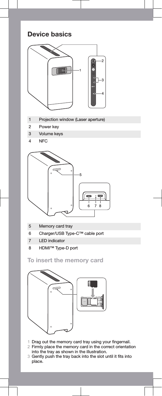 Device basics24311 Projection window (Laser aperture)2 Power key3 Volume keys4 NFC56 875 Memory card tray6 Charger/USB Type-C™ cable port7 LED indicator8 HDMI™ Type-D portTo insert the memory cardmicroSD1Drag out the memory card tray using your ﬁngernail.2Firmly place the memory card in the correct orientationinto the tray as shown in the illustration.3Gently push the tray back into the slot until it ﬁts intoplace.