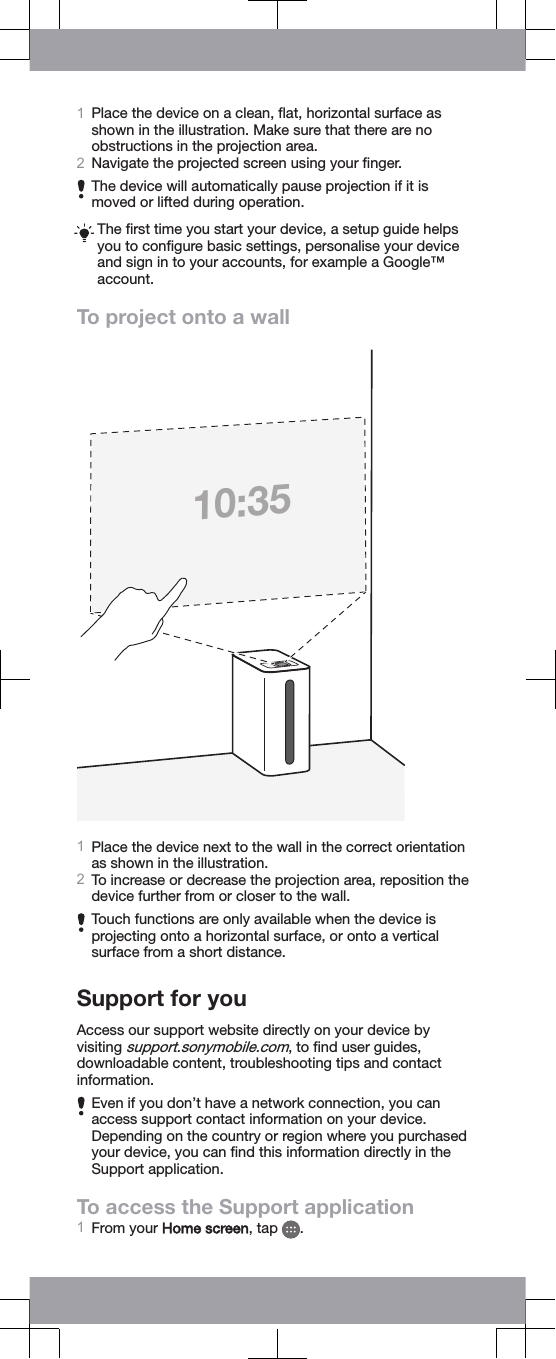 1Place the device on a clean, ﬂat, horizontal surface asshown in the illustration. Make sure that there are noobstructions in the projection area.2Navigate the projected screen using your ﬁnger.The device will automatically pause projection if it ismoved or lifted during operation.The ﬁrst time you start your device, a setup guide helpsyou to conﬁgure basic settings, personalise your deviceand sign in to your accounts, for example a Google™account.To project onto a wall10:351Place the device next to the wall in the correct orientationas shown in the illustration.2To increase or decrease the projection area, reposition thedevice further from or closer to the wall.Touch functions are only available when the device isprojecting onto a horizontal surface, or onto a verticalsurface from a short distance.Support for youAccess our support website directly on your device byvisiting support.sonymobile.com, to ﬁnd user guides,downloadable content, troubleshooting tips and contactinformation.Even if you don’t have a network connection, you canaccess support contact information on your device.Depending on the country or region where you purchasedyour device, you can ﬁnd this information directly in theSupport application.To access the Support application1From your Home screen, tap  .