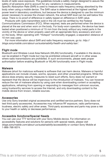 levels of radio wave exposure. The guidelines include a safety margin designed to assure thesafety of all persons and to account for any variations in measurements.Specific Absorption Rate (SAR) is used to measure radio frequency energy absorbed by thebody when using a mobile device. The SAR value is determined at the highest certifiedpower level in laboratory conditions, but because the device is designed to use the minimumpower necessary to access the chosen network, the actual SAR level can be well below thisvalue. There is no proof of difference in safety based on difference in SAR value.Products with radio transmitters sold in the US must be certified by the FederalCommunications Commission (FCC). When required, tests are performed when the device isplaced at the ear and when worn on the body. For body-worn operation, the device has beentested when positioned a minimum of 15 mm from the body without any metal parts in thevicinity of the device or when properly used with an appropriate Sony accessory and wornon the body. When operating with “Hotspot” functionality engaged, a separation distance of10 mm was used.For more information about SAR and radio frequency exposure, go to: http://blogs.sonymobile.com/about-us/sustainability/health-and-safety/sar/.Flight modeBluetooth and Wireless Local Area Network (WLAN) functionality, if available in the device,can be enabled in Flight mode but may be prohibited onboard aircraft or in other areaswhere radio transmissions are prohibited. In such environments, please seek properauthorisation before enabling Bluetooth or WLAN functionality even in Flight mode.MalwareMalware (short for malicious software) is software that can harm device. Malware or harmfulapplications can include viruses, worms, spyware, and other unwanted programs. While thedevice does employ security measures to resist such efforts, Sony does not warrant orrepresent that the device will be impervious to the introduction of malware. You can howeverreduce the risk of malware attacks by using care when downloading content or acceptingapplications, refraining from opening or responding to messages from unknown sources,using trustworthy services to access the Internet, and only downloading content to themobile device from known, reliable sources.AccessoriesUse only Sony branded original accessories and certified service partners. Sony does nottest third-party accessories. Accessories may influence RF exposure, radio performance,loudness, electric safety and other areas. Third-party accessories and parts may pose a riskto your health or safety or decrease performance.Accessible Solutions/Special NeedsYou can use your TTY terminal with your Sony Mobile device. For information onaccessibility features and solutions for persons with special needs, please visitblogs.sonymobile.com/about-us/sustainability/accessibility or contact Sony Mobile at1-866-766-9374.5This is an Internet version of this publication. © Print only for private use.