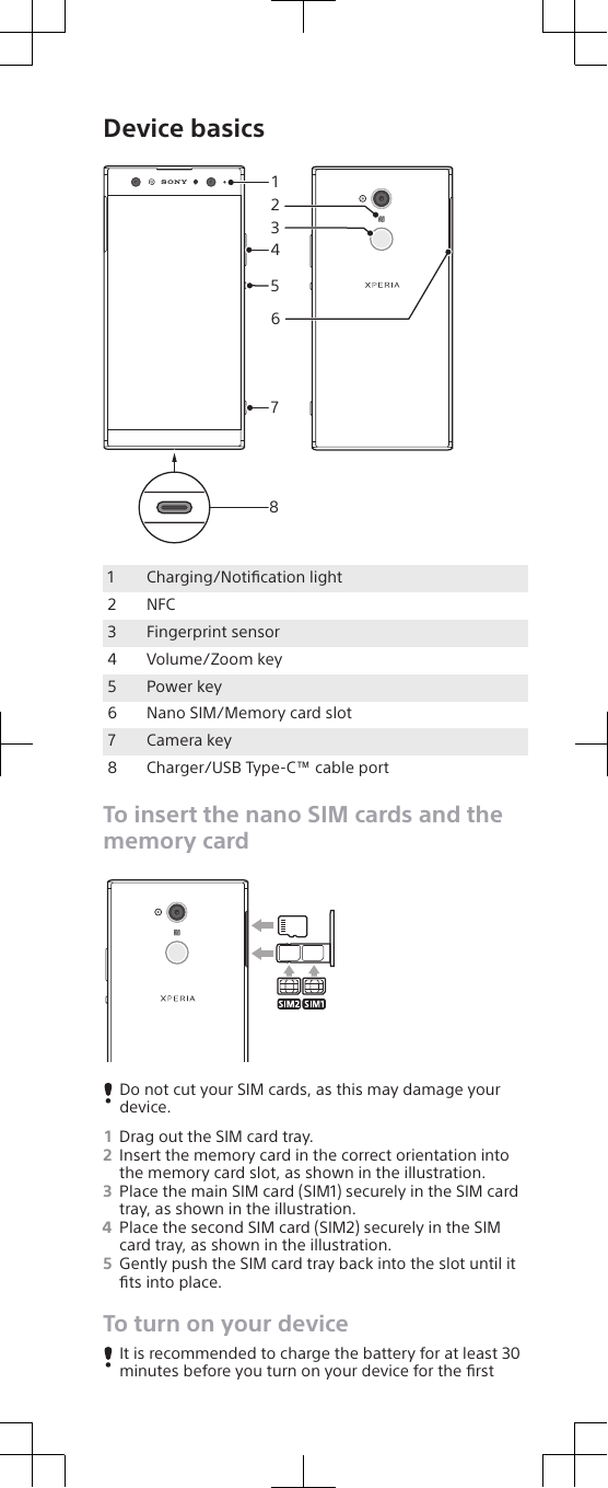 Device basics841527361Charging/Notiﬁcation light2 NFC3 Fingerprint sensor4 Volume/Zoom key5 Power key6 Nano SIM/Memory card slot7 Camera key8 Charger/USB Type-C™ cable portTo insert the nano SIM cards and thememory cardDo not cut your SIM cards, as this may damage yourdevice.1Drag out the SIM card tray.2Insert the memory card in the correct orientation intothe memory card slot, as shown in the illustration.3Place the main SIM card (SIM1) securely in the SIM cardtray, as shown in the illustration.4Place the second SIM card (SIM2) securely in the SIMcard tray, as shown in the illustration.5Gently push the SIM card tray back into the slot until itﬁts into place.To turn on your deviceIt is recommended to charge the battery for at least 30minutes before you turn on your device for the ﬁrst