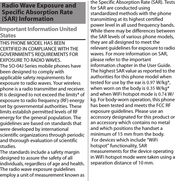 Important Information United StatesTHIS PHONE MODEL HAS BEEN CERTIFIED IN COMPLIANCE WITH THE GOVERNMENT&apos;S REQUIREMENTS FOR EXPOSURE TO RADIO WAVES.The SO-04J Series mobile phones have been designed to comply with applicable safety requirements for exposure to radio waves. Your wireless phone is a radio transmitter and receiver. It is designed to not exceed the limits* of exposure to radio frequency (RF) energy set by governmental authorities. These limits establish permitted levels of RF energy for the general population. The guidelines are based on standards that were developed by international scientific organizations through periodic and thorough evaluation of scientific studies.The standards include a safety margin designed to assure the safety of all individuals, regardless of age and health. The radio wave exposure guidelines employ a unit of measurement known as the Specific Absorption Rate (SAR). Tests for SAR are conducted using standardized methods with the phone transmitting at its highest certified power level in all used frequency bands. While there may be differences between the SAR levels of various phone models, they are all designed to meet the relevant guidelines for exposure to radio waves. For more information on SAR, please refer to the important information chapter in the User Guide. The highest SAR value as reported to the authorities for this phone model when tested for use by the ear is 0.97 W/kg*, when worn on the body is 0.35 W/kg* and when WiFi hotspot mode is 0.74 W/kg. For body-worn operation, this phone has been tested and meets the FCC RF exposure guidelines. Please use an accessory designated for this product or an accessory which contains no metal and which positions the handset a minimum of 15 mm from the body.  For devices which include “WiFi hotspot” functionality, SAR measurements for the device operating in WiFi hotspot mode were taken using a separation distance of 10 mm.Radio Wave Exposure and Specific Absorption Rate (SAR) Information