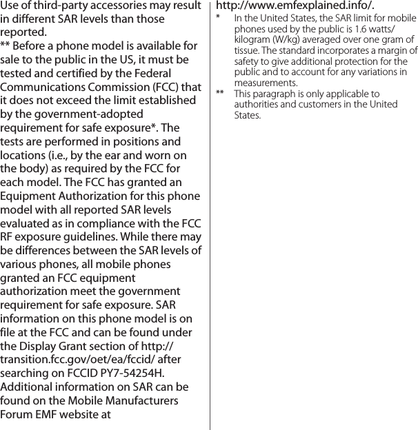 Use of third-party accessories may result in different SAR levels than those reported.** Before a phone model is available for sale to the public in the US, it must be tested and certified by the Federal Communications Commission (FCC) that it does not exceed the limit established by the government-adopted requirement for safe exposure*. The tests are performed in positions and locations (i.e., by the ear and worn on the body) as required by the FCC for each model. The FCC has granted an Equipment Authorization for this phone model with all reported SAR levels evaluated as in compliance with the FCC RF exposure guidelines. While there may be differences between the SAR levels of various phones, all mobile phones granted an FCC equipment authorization meet the government requirement for safe exposure. SAR information on this phone model is on file at the FCC and can be found under the Display Grant section of http://transition.fcc.gov/oet/ea/fccid/ after searching on FCCID PY7-54254H. Additional information on SAR can be found on the Mobile Manufacturers Forum EMF website at http://www.emfexplained.info/.* In the United States, the SAR limit for mobile phones used by the public is 1.6 watts/kilogram (W/kg) averaged over one gram of tissue. The standard incorporates a margin of safety to give additional protection for the public and to account for any variations in measurements.** This paragraph is only applicable to authorities and customers in the United States.