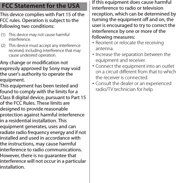 This device complies with Part 15 of the FCC rules. Operation is subject to the following two conditions:Any change or modification not expressly approved by Sony may void the user&apos;s authority to operate the equipment.This equipment has been tested and found to comply with the limits for a Class B digital device, pursuant to Part 15 of the FCC Rules. These limits are designed to provide reasonable protection against harmful interference in a residential installation. This equipment generates, uses and can radiate radio frequency energy and if not installed and used in accordance with the instructions, may cause harmful interference to radio communications. However, there is no guarantee that interference will not occur in a particular installation.If this equipment does cause harmful interference to radio or television reception, which can be determined by turning the equipment off and on, the user is encouraged to try to correct the interference by one or more of the following measures:･Reorient or relocate the receiving antenna.･Increase the separation between the equipment and receiver.･Connect the equipment into an outlet on a circuit different from that to which the receiver is connected.･Consult the dealer or an experienced radio/TV technician for help.FCC Statement for the USA(1) This device may not cause harmfulinterference.(2) This device must accept any interference received, including interference that may cause undesired operation.