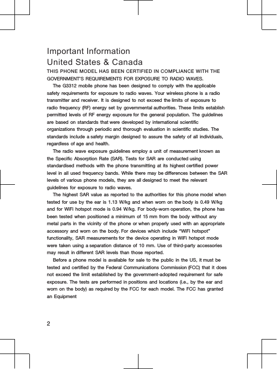 Important InformationUnited States &amp; CanadaTHIS PHONE MODEL HAS BEEN CERTIFIED IN COMPLIANCE WITH THE GOVERNMENT’S REQUIREMENTS FOR EXPOSURE TO RADIO WAVES.The G3312 mobile phone has been designed to comply with the applicable safety requirements for exposure to radio waves. Your wireless phone is a radio transmitter and receiver. It is designed to not exceed the limits of exposure to radio frequency (RF) energy set by governmental authorities. These limits establish permitted levels of RF energy exposure for the general population. The guidelines are based on standards that were developed by international scientific organizations through periodic and thorough evaluation in scientific studies. The standards include a safety margin designed to assure the safety of all individuals, regardless of age and health.The radio wave exposure guidelines employ a unit of measurement known as the Specific Absorption Rate (SAR). Tests for SAR are conducted using standardised methods with the phone transmitting at its highest certified power level in all used frequency bands. While there may be differences between the SAR levels of various phone models, they are all designed to meet the relevant guidelines for exposure to radio waves.The highest SAR value as reported to the authorities for this phone model when tested for use by the ear is 1.13 W/kg and when worn on the body is 0.49 W/kg and for WiFi hotspot mode is 0.94 W/kg. For body-worn operation, the phone has been tested when positioned a minimum of 15 mm from the body without any metal parts in the vicinity of the phone or when properly used with an appropriate accessory and worn on the body. For devices which include “WiFi hotspot” functionality, SAR measurements for the device operating in WiFi hotspot mode were taken using a separation distance of 10 mm. Use of third-party accessories may result in different SAR levels than those reported.Before a phone model is available for sale to the public in the US, it must be tested and certified by the Federal Communications Commission (FCC) that it does not exceed the limit established by the government-adopted requirement for safe exposure. The tests are performed in positions and locations (i.e., by the ear and worn on the body) as required by the FCC for each model. The FCC has granted an Equipment2