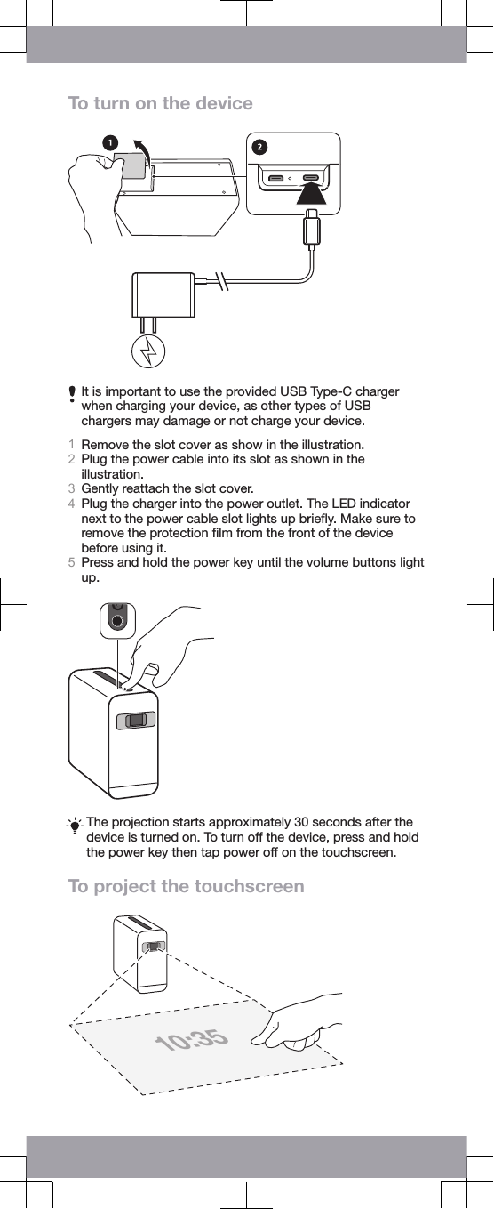 To turn on the deviceIt is important to use the provided USB Type-C chargerwhen charging your device, as other types of USBchargers may damage or not charge your device.1Remove the slot cover as show in the illustration.2Plug the power cable into its slot as shown in theillustration.3Gently reattach the slot cover.4Plug the charger into the power outlet. The LED indicatornext to the power cable slot lights up brieﬂy. Make sure toremove the protection ﬁlm from the front of the devicebefore using it.5Press and hold the power key until the volume buttons lightup.The projection starts approximately 30 seconds after thedevice is turned on. To turn off the device, press and holdthe power key then tap power off on the touchscreen.To project the touchscreen10:35