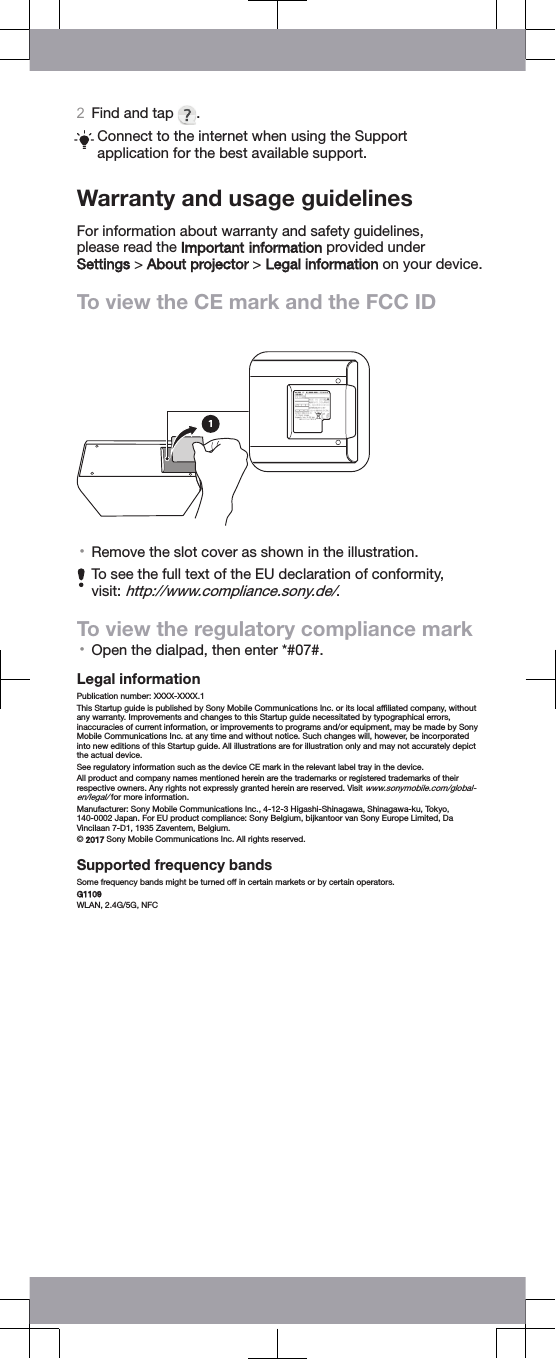 2Find and tap  .Connect to the internet when using the Supportapplication for the best available support.Warranty and usage guidelinesFor information about warranty and safety guidelines,please read the Important information provided under Settings &gt; About projector &gt; Legal information on your device.To view the CE mark and the FCC ID•Remove the slot cover as shown in the illustration.To see the full text of the EU declaration of conformity,visit: http://www.compliance.sony.de/.To view the regulatory compliance mark•Open the dialpad, then enter *#07#.Legal informationPublication number: XXXX-XXXX.1This Startup guide is published by Sony Mobile Communications Inc. or its local afﬁliated company, withoutany warranty. Improvements and changes to this Startup guide necessitated by typographical errors,inaccuracies of current information, or improvements to programs and/or equipment, may be made by SonyMobile Communications Inc. at any time and without notice. Such changes will, however, be incorporatedinto new editions of this Startup guide. All illustrations are for illustration only and may not accurately depictthe actual device.See regulatory information such as the device CE mark in the relevant label tray in the device.All product and company names mentioned herein are the trademarks or registered trademarks of theirrespective owners. Any rights not expressly granted herein are reserved. Visit www.sonymobile.com/global-en/legal/ for more information.Manufacturer: Sony Mobile Communications Inc., 4-12-3 Higashi-Shinagawa, Shinagawa-ku, Tokyo,140-0002 Japan. For EU product compliance: Sony Belgium, bijkantoor van Sony Europe Limited, DaVincilaan 7-D1, 1935 Zaventem, Belgium.© 2017 Sony Mobile Communications Inc. All rights reserved.Supported frequency bandsSome frequency bands might be turned off in certain markets or by certain operators.G1109WLAN, 2.4G/5G, NFC