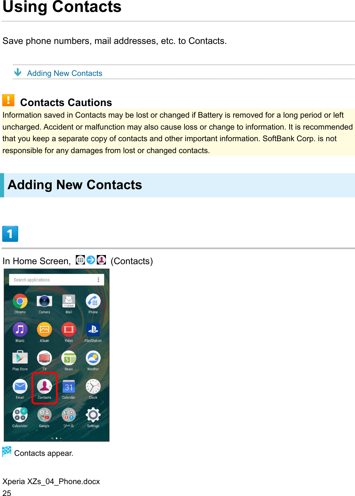 Xperia XZs_04_Phone.docx 25 Using Contacts Save phone numbers, mail addresses, etc. to Contacts.  Adding New Contacts  Contacts Cautions Information saved in Contacts may be lost or changed if Battery is removed for a long period or left uncharged. Accident or malfunction may also cause loss or change to information. It is recommended that you keep a separate copy of contacts and other important information. SoftBank Corp. is not responsible for any damages from lost or changed contacts. Adding New Contacts  In Home Screen,    (Contacts)   Contacts appear. 