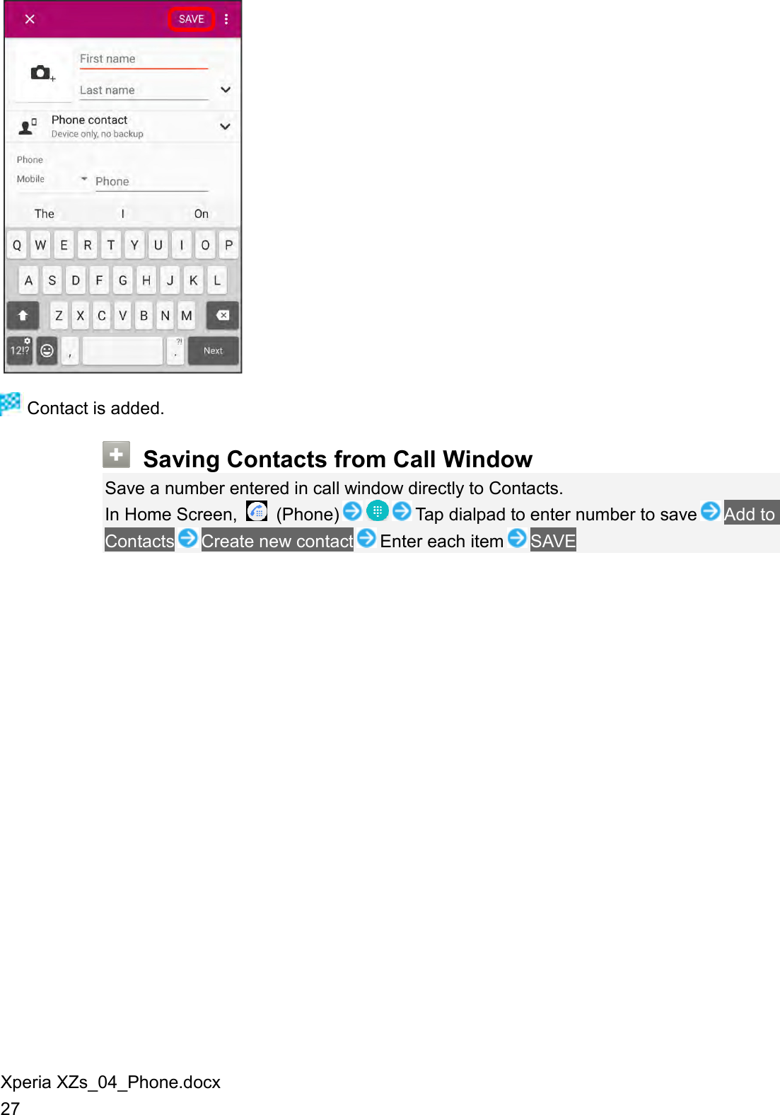 Xperia XZs_04_Phone.docx 27   Contact is added.  Saving Contacts from Call Window Save a number entered in call window directly to Contacts. In Home Screen,    (Phone) Tap dialpad to enter number to save Add to Contacts Create new contact Enter each item SAVE 