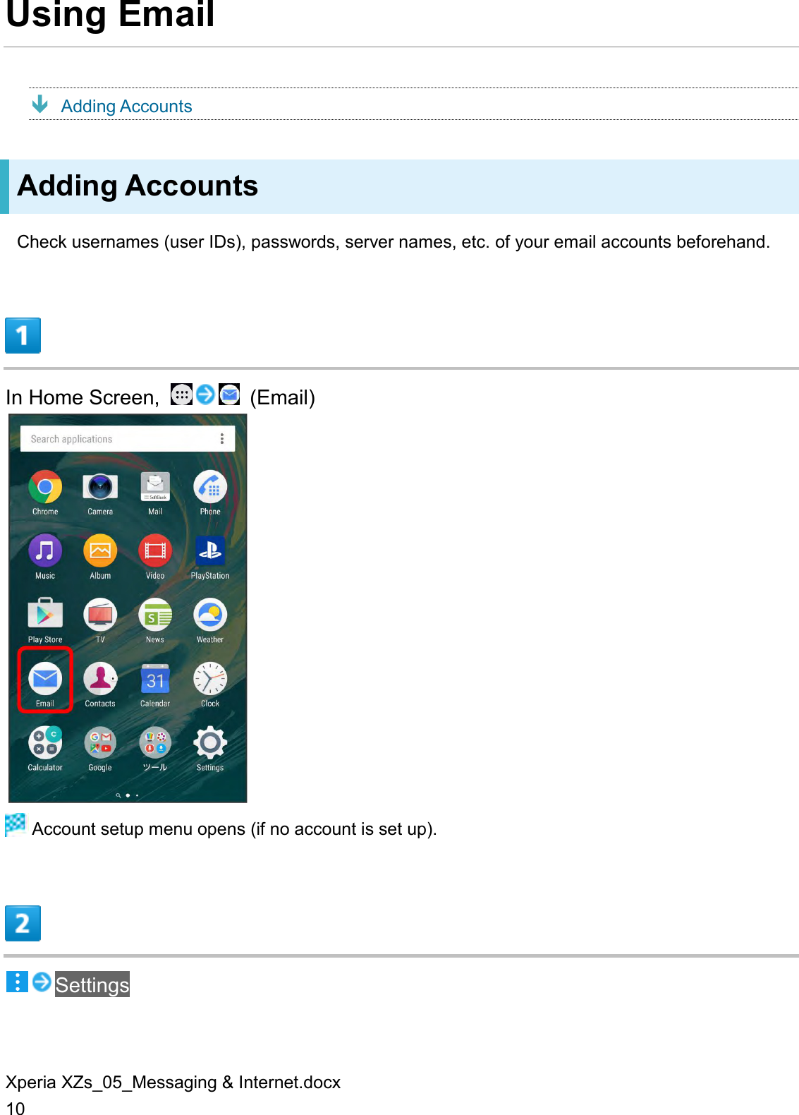 Xperia XZs_05_Messaging &amp; Internet.docx 10 Using Email  Adding Accounts Adding Accounts Check usernames (user IDs), passwords, server names, etc. of your email accounts beforehand.  In Home Screen,    (Email)   Account setup menu opens (if no account is set up).  Settings 