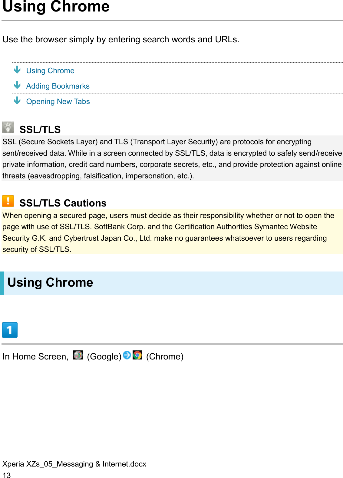 Xperia XZs_05_Messaging &amp; Internet.docx 13 Using Chrome Use the browser simply by entering search words and URLs.  Using Chrome  Adding Bookmarks  Opening New Tabs  SSL/TLS SSL (Secure Sockets Layer) and TLS (Transport Layer Security) are protocols for encrypting sent/received data. While in a screen connected by SSL/TLS, data is encrypted to safely send/receive private information, credit card numbers, corporate secrets, etc., and provide protection against online threats (eavesdropping, falsification, impersonation, etc.).  SSL/TLS Cautions When opening a secured page, users must decide as their responsibility whether or not to open the page with use of SSL/TLS. SoftBank Corp. and the Certification Authorities Symantec Website Security G.K. and Cybertrust Japan Co., Ltd. make no guarantees whatsoever to users regarding security of SSL/TLS. Using Chrome  In Home Screen,    (Google)   (Chrome) 