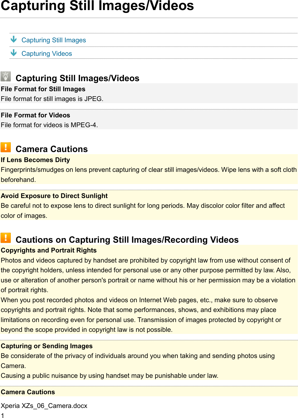 Xperia XZs_06_Camera.docx 1 Capturing Still Images/Videos  Capturing Still Images  Capturing Videos  Capturing Still Images/Videos File Format for Still Images File format for still images is JPEG.  File Format for Videos File format for videos is MPEG-4.  Camera Cautions If Lens Becomes Dirty Fingerprints/smudges on lens prevent capturing of clear still images/videos. Wipe lens with a soft cloth beforehand.  Avoid Exposure to Direct Sunlight Be careful not to expose lens to direct sunlight for long periods. May discolor color filter and affect color of images.  Cautions on Capturing Still Images/Recording Videos Copyrights and Portrait Rights Photos and videos captured by handset are prohibited by copyright law from use without consent of the copyright holders, unless intended for personal use or any other purpose permitted by law. Also, use or alteration of another person&apos;s portrait or name without his or her permission may be a violation of portrait rights. When you post recorded photos and videos on Internet Web pages, etc., make sure to observe copyrights and portrait rights. Note that some performances, shows, and exhibitions may place limitations on recording even for personal use. Transmission of images protected by copyright or beyond the scope provided in copyright law is not possible.  Capturing or Sending Images Be considerate of the privacy of individuals around you when taking and sending photos using Camera. Causing a public nuisance by using handset may be punishable under law.  Camera Cautions 