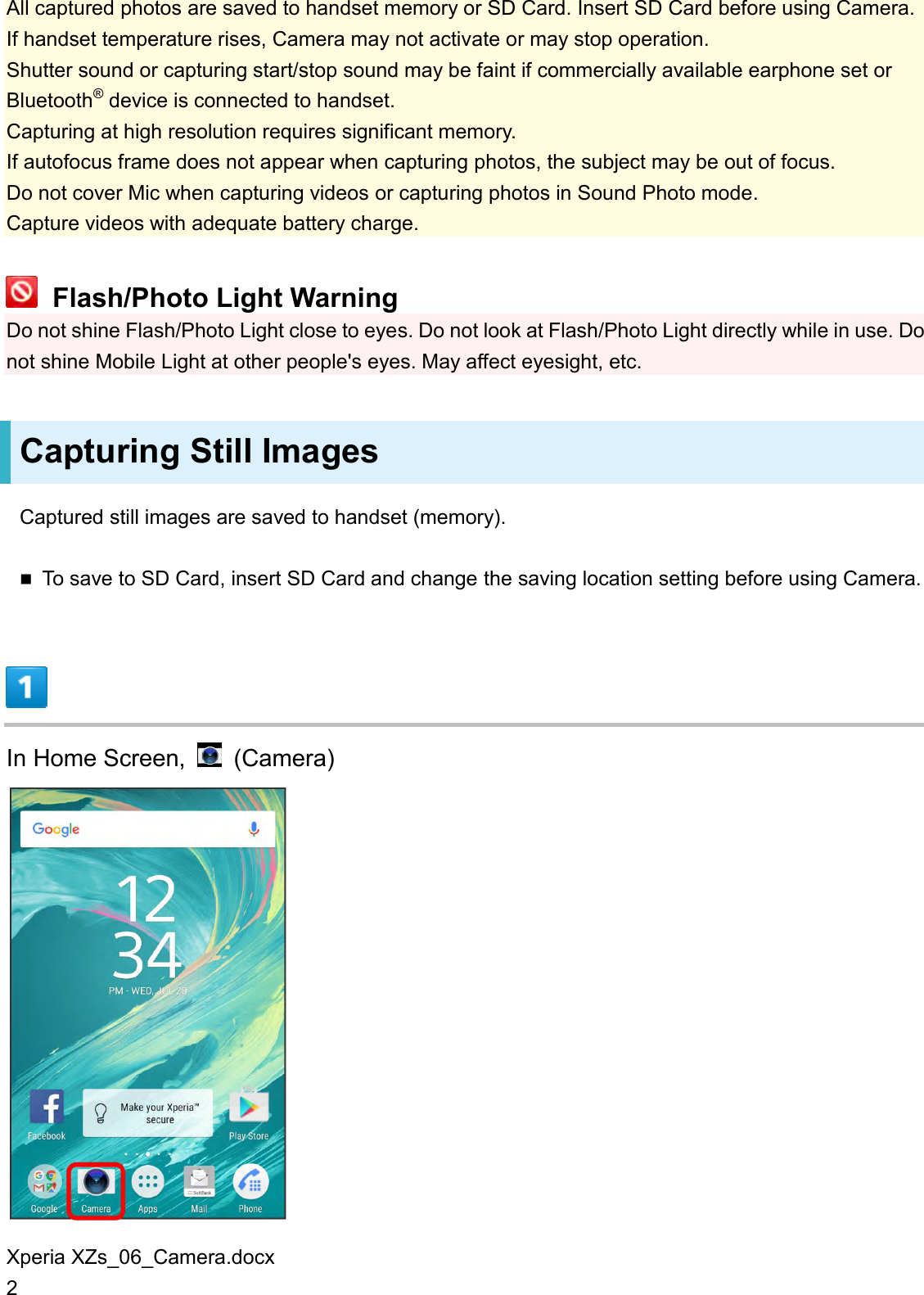 Xperia XZs_06_Camera.docx 2 All captured photos are saved to handset memory or SD Card. Insert SD Card before using Camera. If handset temperature rises, Camera may not activate or may stop operation. Shutter sound or capturing start/stop sound may be faint if commercially available earphone set or Bluetooth® device is connected to handset. Capturing at high resolution requires significant memory. If autofocus frame does not appear when capturing photos, the subject may be out of focus. Do not cover Mic when capturing videos or capturing photos in Sound Photo mode. Capture videos with adequate battery charge.  Flash/Photo Light Warning Do not shine Flash/Photo Light close to eyes. Do not look at Flash/Photo Light directly while in use. Do not shine Mobile Light at other people&apos;s eyes. May affect eyesight, etc. Capturing Still Images Captured still images are saved to handset (memory).  To save to SD Card, insert SD Card and change the saving location setting before using Camera.  In Home Screen,    (Camera)  