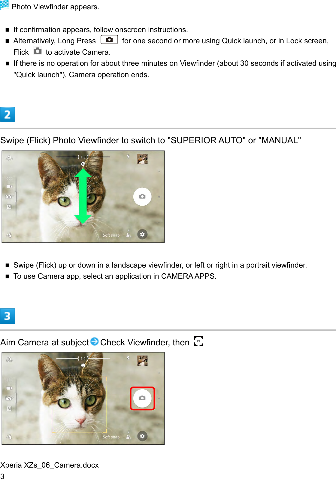 Xperia XZs_06_Camera.docx 3  Photo Viewfinder appears.  If confirmation appears, follow onscreen instructions.  Alternatively, Long Press    for one second or more using Quick launch, or in Lock screen, Flick    to activate Camera.  If there is no operation for about three minutes on Viewfinder (about 30 seconds if activated using &quot;Quick launch&quot;), Camera operation ends.  Swipe (Flick) Photo Viewfinder to switch to &quot;SUPERIOR AUTO&quot; or &quot;MANUAL&quot;   Swipe (Flick) up or down in a landscape viewfinder, or left or right in a portrait viewfinder.  To use Camera app, select an application in CAMERA APPS.  Aim Camera at subject Check Viewfinder, then    