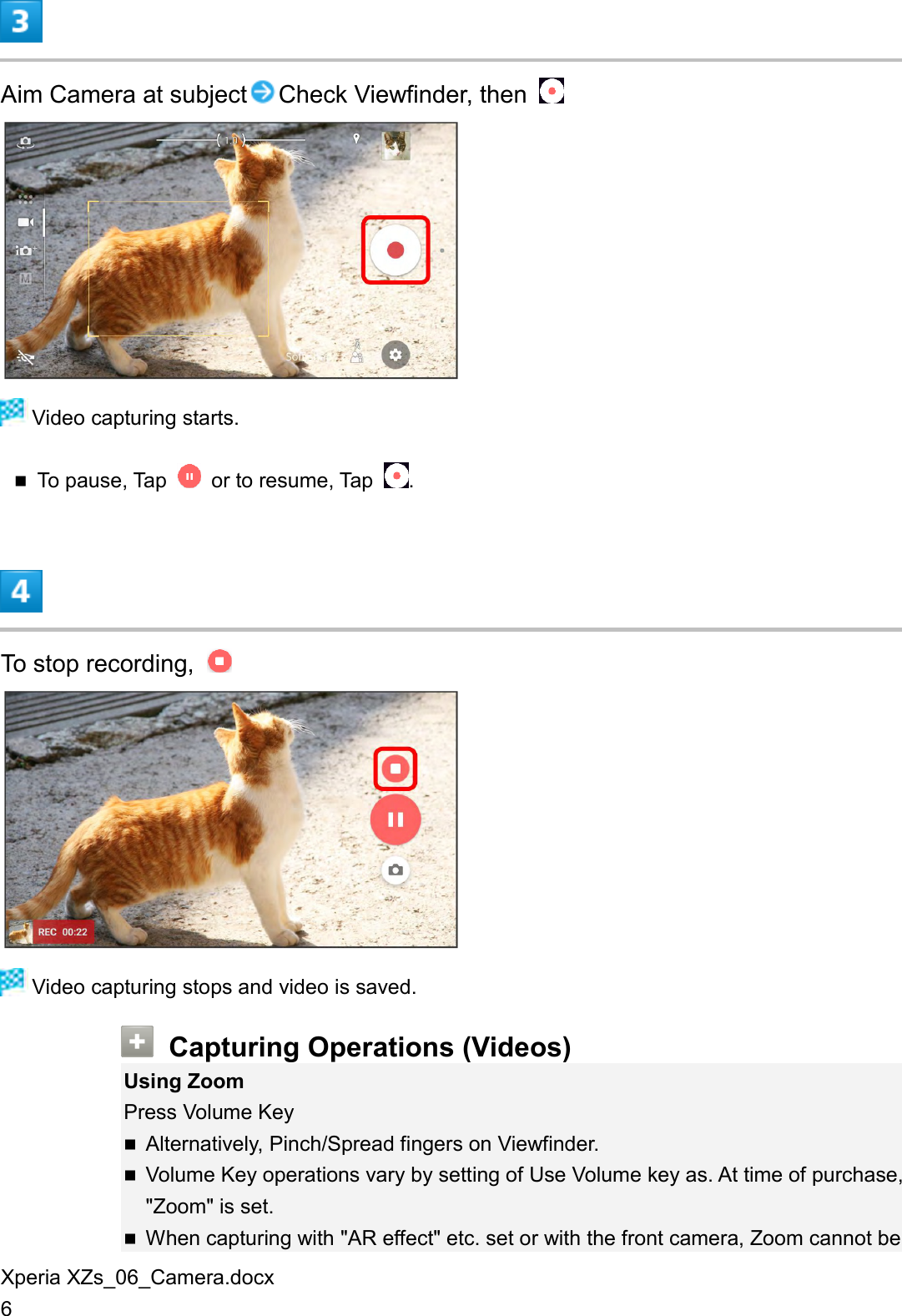 Xperia XZs_06_Camera.docx 6  Aim Camera at subject Check Viewfinder, then     Video capturing starts.  To pause, Tap    or to resume, Tap  .  To stop recording,     Video capturing stops and video is saved.  Capturing Operations (Videos) Using Zoom Press Volume Key  Alternatively, Pinch/Spread fingers on Viewfinder.  Volume Key operations vary by setting of Use Volume key as. At time of purchase, &quot;Zoom&quot; is set.  When capturing with &quot;AR effect&quot; etc. set or with the front camera, Zoom cannot be 