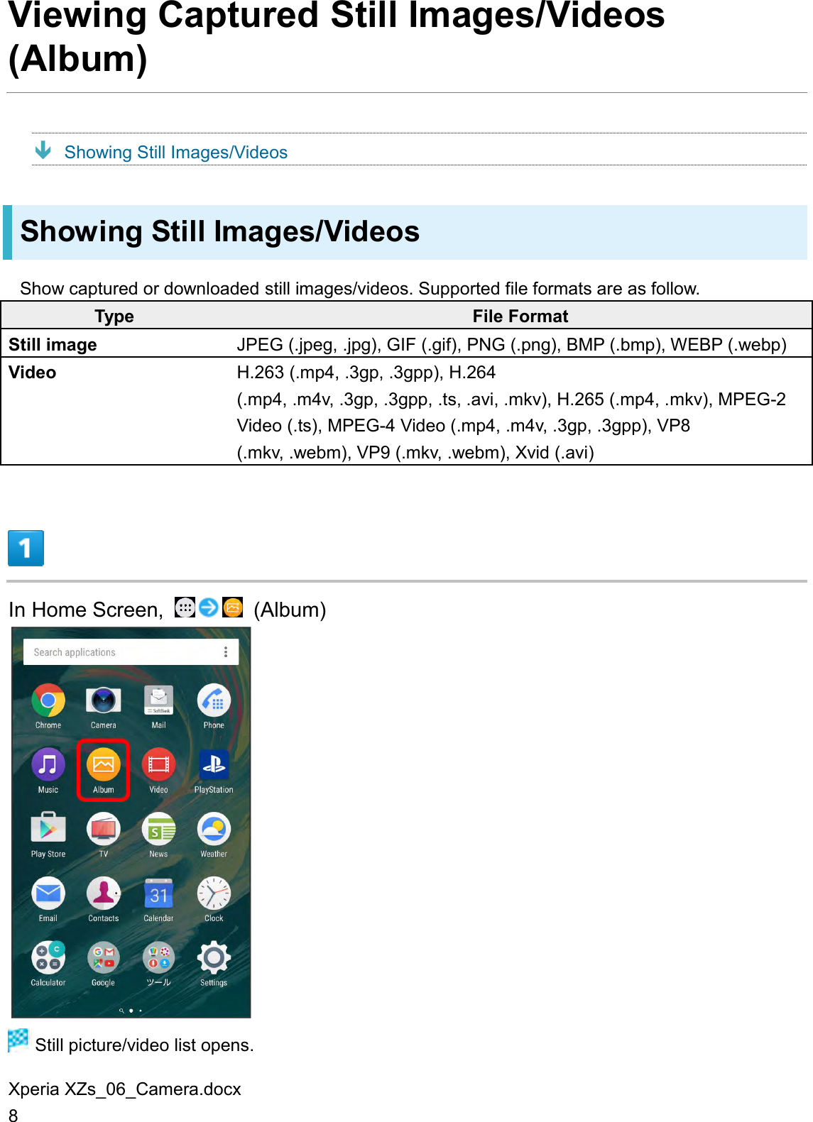 Xperia XZs_06_Camera.docx 8 Viewing Captured Still Images/Videos (Album)  Showing Still Images/Videos Showing Still Images/Videos Show captured or downloaded still images/videos. Supported file formats are as follow. Type File Format Still image JPEG (.jpeg, .jpg), GIF (.gif), PNG (.png), BMP (.bmp), WEBP (.webp) Video H.263 (.mp4, .3gp, .3gpp), H.264 (.mp4, .m4v, .3gp, .3gpp, .ts, .avi, .mkv), H.265 (.mp4, .mkv), MPEG-2 Video (.ts), MPEG-4 Video (.mp4, .m4v, .3gp, .3gpp), VP8 (.mkv, .webm), VP9 (.mkv, .webm), Xvid (.avi)  In Home Screen,    (Album)   Still picture/video list opens. 