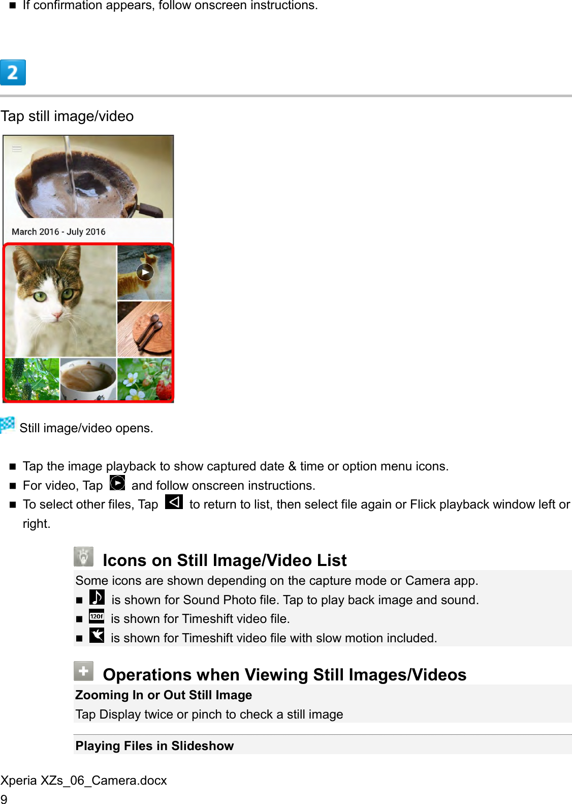 Xperia XZs_06_Camera.docx 9  If confirmation appears, follow onscreen instructions.  Tap still image/video   Still image/video opens.  Tap the image playback to show captured date &amp; time or option menu icons.  For video, Tap    and follow onscreen instructions.  To select other files, Tap    to return to list, then select file again or Flick playback window left or right.  Icons on Still Image/Video List Some icons are shown depending on the capture mode or Camera app.   is shown for Sound Photo file. Tap to play back image and sound.    is shown for Timeshift video file.    is shown for Timeshift video file with slow motion included.  Operations when Viewing Still Images/Videos Zooming In or Out Still Image Tap Display twice or pinch to check a still image  Playing Files in Slideshow 