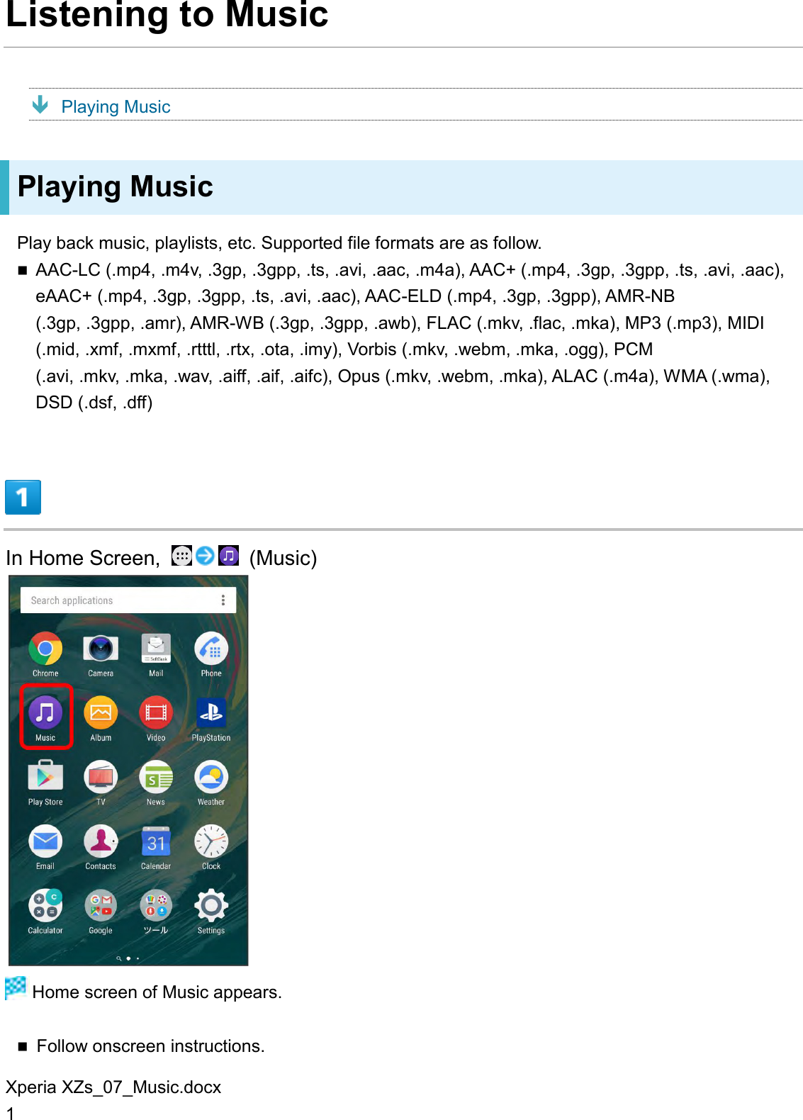 Xperia XZs_07_Music.docx 1 Listening to Music  Playing Music Playing Music Play back music, playlists, etc. Supported file formats are as follow.  AAC-LC (.mp4, .m4v, .3gp, .3gpp, .ts, .avi, .aac, .m4a), AAC+ (.mp4, .3gp, .3gpp, .ts, .avi, .aac), eAAC+ (.mp4, .3gp, .3gpp, .ts, .avi, .aac), AAC-ELD (.mp4, .3gp, .3gpp), AMR-NB (.3gp, .3gpp, .amr), AMR-WB (.3gp, .3gpp, .awb), FLAC (.mkv, .flac, .mka), MP3 (.mp3), MIDI (.mid, .xmf, .mxmf, .rtttl, .rtx, .ota, .imy), Vorbis (.mkv, .webm, .mka, .ogg), PCM (.avi, .mkv, .mka, .wav, .aiff, .aif, .aifc), Opus (.mkv, .webm, .mka), ALAC (.m4a), WMA (.wma), DSD (.dsf, .dff)  In Home Screen,    (Music)   Home screen of Music appears.  Follow onscreen instructions. 