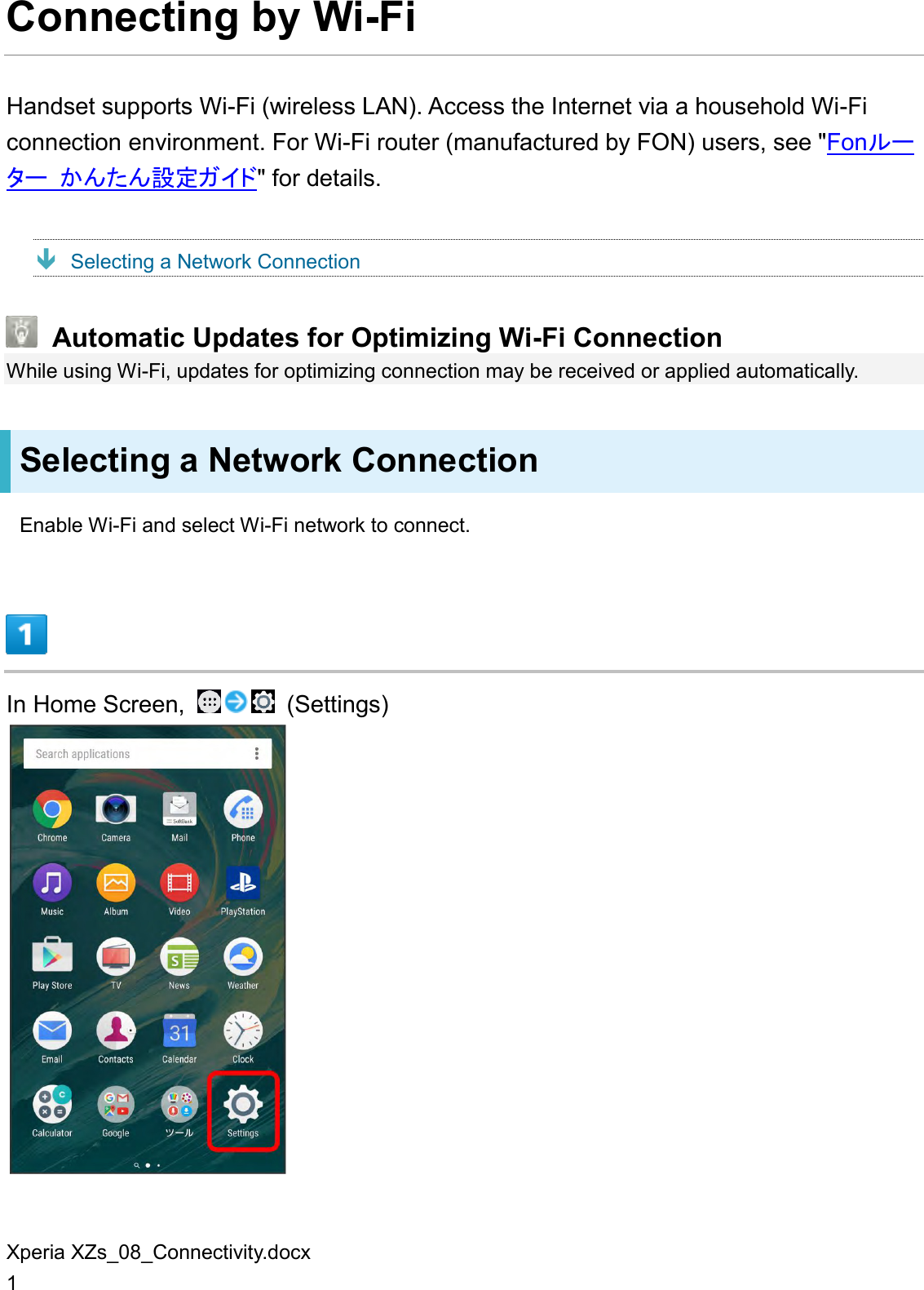 Xperia XZs_08_Connectivity.docx 1 Connecting by Wi-Fi Handset supports Wi-Fi (wireless LAN). Access the Internet via a household Wi-Fi connection environment. For Wi-Fi router (manufactured by FON) users, see &quot;Fonルーター かんたん設定ガイド&quot; for details.  Selecting a Network Connection  Automatic Updates for Optimizing Wi-Fi Connection While using Wi-Fi, updates for optimizing connection may be received or applied automatically. Selecting a Network Connection Enable Wi-Fi and select Wi-Fi network to connect.  In Home Screen,    (Settings)  