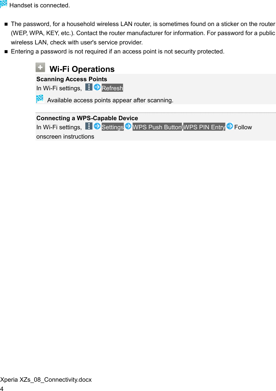 Xperia XZs_08_Connectivity.docx 4  Handset is connected.  The password, for a household wireless LAN router, is sometimes found on a sticker on the router (WEP, WPA, KEY, etc.). Contact the router manufacturer for information. For password for a public wireless LAN, check with user&apos;s service provider.  Entering a password is not required if an access point is not security protected.  Wi-Fi Operations Scanning Access Points In Wi-Fi settings,  Refresh  Available access points appear after scanning.  Connecting a WPS-Capable Device In Wi-Fi settings,  Settings WPS Push Button/WPS PIN Entry Follow onscreen instructions  