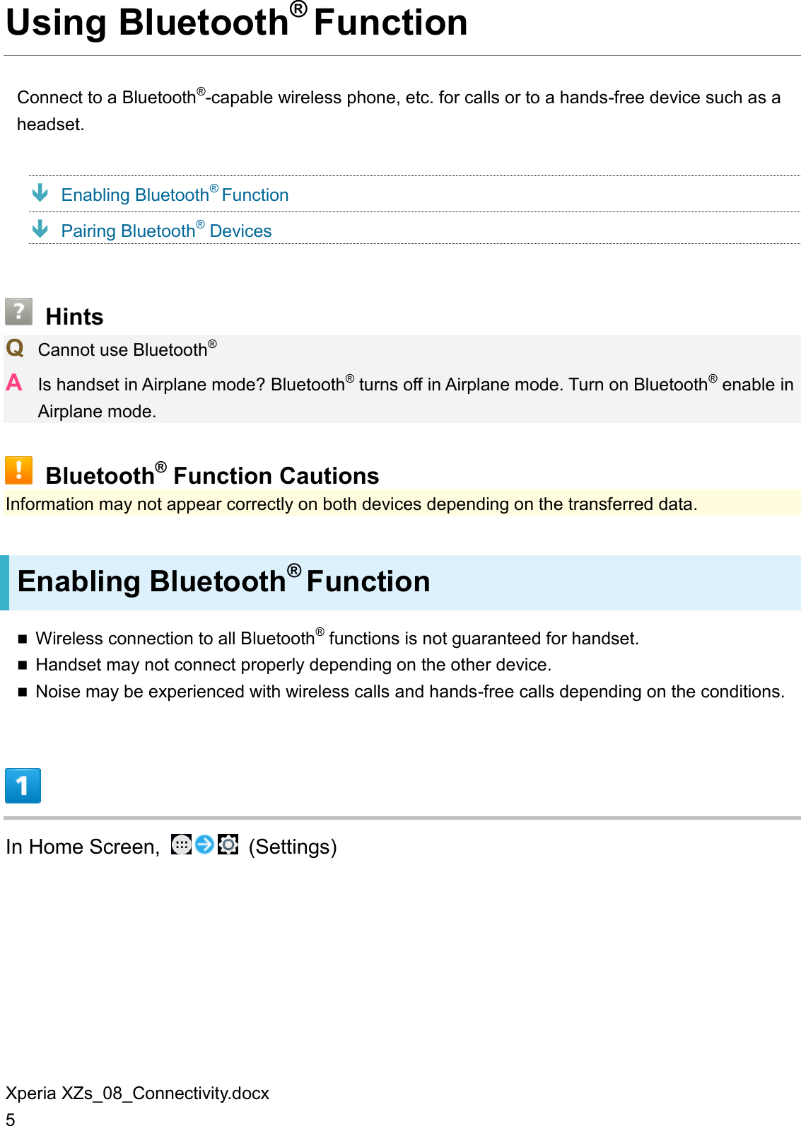 Xperia XZs_08_Connectivity.docx 5 Using Bluetooth® Function Connect to a Bluetooth®-capable wireless phone, etc. for calls or to a hands-free device such as a headset.  Enabling Bluetooth® Function  Pairing Bluetooth® Devices  Hints Q  Cannot use Bluetooth® A  Is handset in Airplane mode? Bluetooth® turns off in Airplane mode. Turn on Bluetooth® enable in Airplane mode.  Bluetooth® Function Cautions Information may not appear correctly on both devices depending on the transferred data. Enabling Bluetooth® Function  Wireless connection to all Bluetooth® functions is not guaranteed for handset.  Handset may not connect properly depending on the other device.  Noise may be experienced with wireless calls and hands-free calls depending on the conditions.  In Home Screen,    (Settings) 